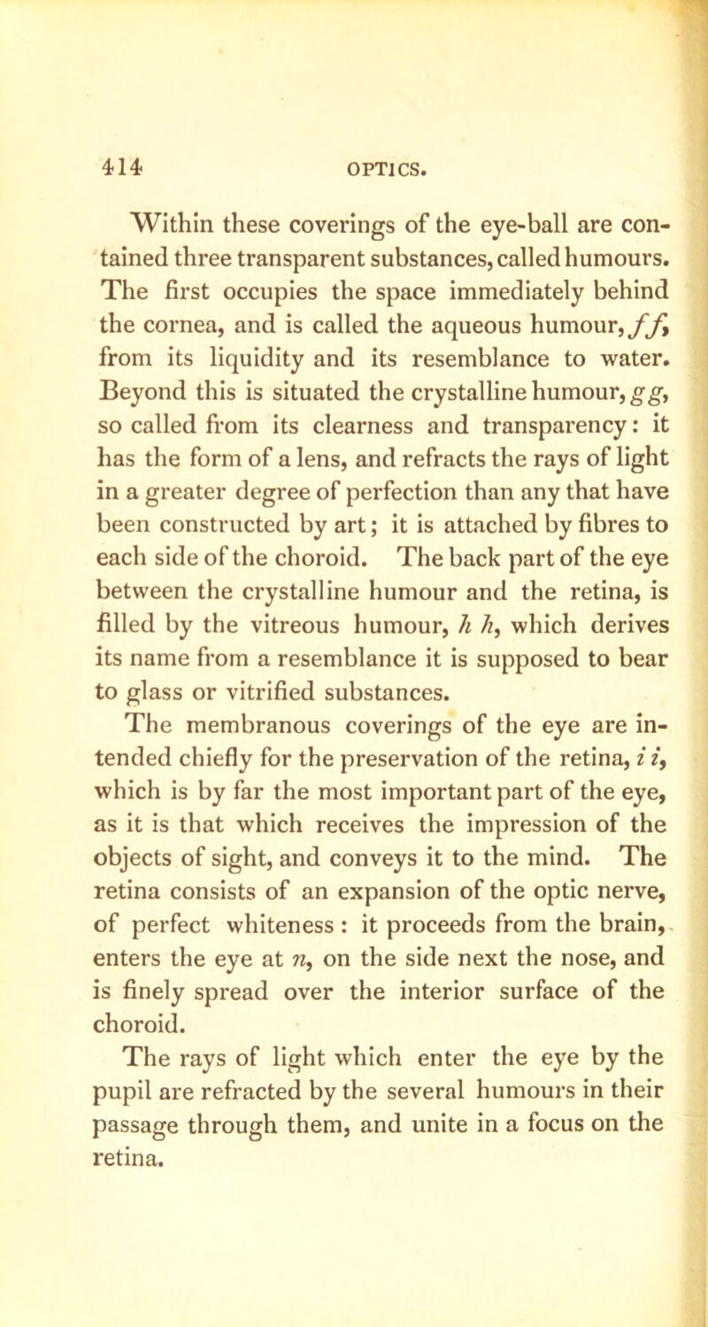 Within these coverings of the eye-ball are con- tained three transparent substances, called humours. The first occupies the space immediately behind the cornea, and is called the aqueous humour, from its liquidity and its resemblance to water. Beyond this is situated the crystalline humour, gg, so called from its clearness and transparency: it has the form of a lens, and refracts the rays of light in a greater degree of perfection than any that have been constructed by art; it is attached by fibres to each side of the choroid. The back part of the eye between the crystalline humour and the retina, is filled by the vitreous humour, li Ji^ which derives its name from a resemblance it is supposed to bear to glass or vitrified substances. The membranous coverings of the eye are in- tended chiefly for the preservation of the retina, i if which is by far the most important part of the eye, as it is that which receives the impression of the objects of sight, and conveys it to the mind. The retina consists of an expansion of the optic nerve, of perfect whiteness : it proceeds from the brain, enters the eye at n, on the side next the nose, and is finely spread over the interior surface of the choroid. The rays of light which enter the eye by the pupil are refracted by the several humours in their passage through them, and unite in a focus on the retina.