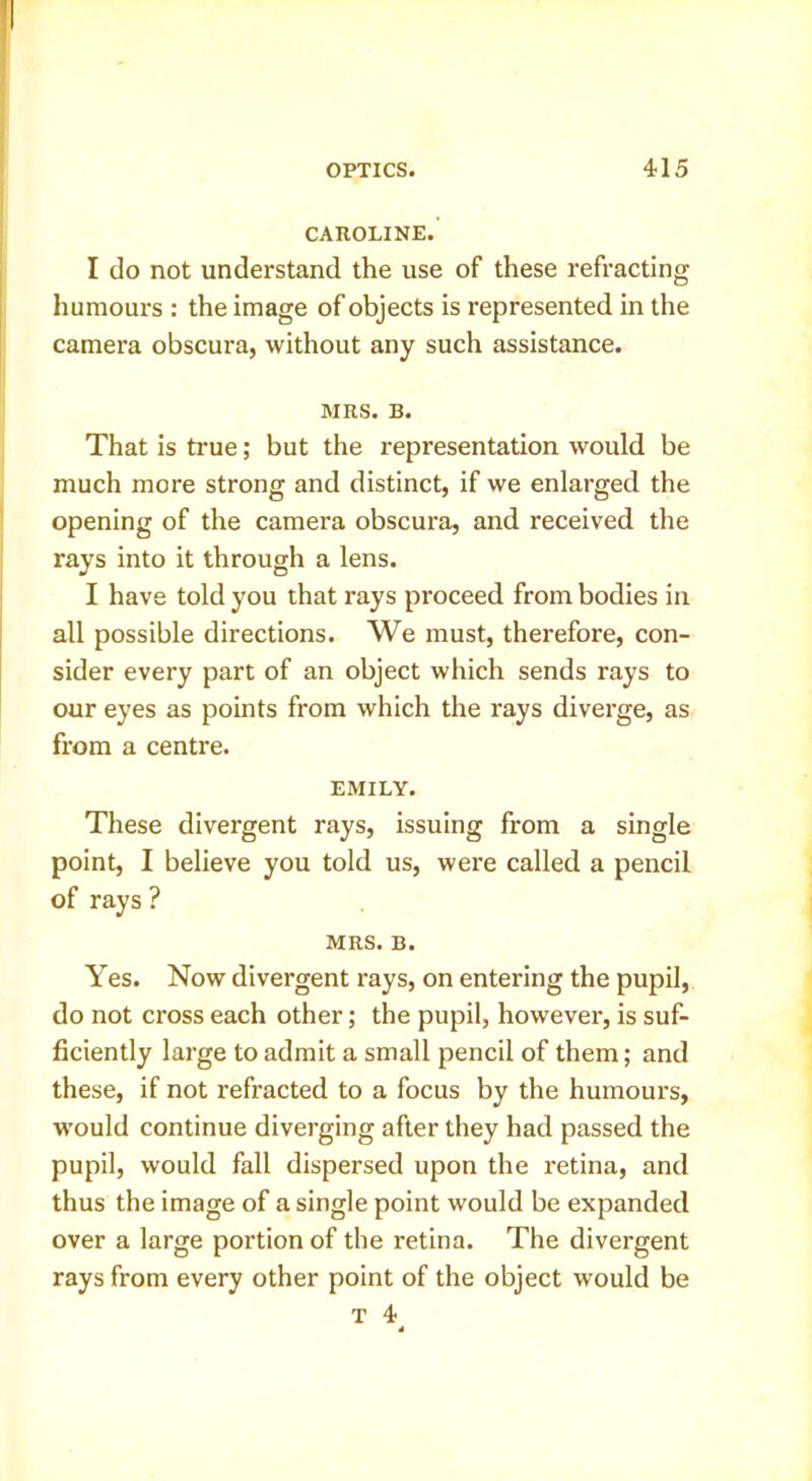 CAROLINE. I do not understand the use of these refracting humours : the image of objects is represented in the camera obscura, without any such assistance. MRS. B. That is true; but the representation would be much more strong and distinct, if we enlarged the opening of the camera obscura, and received the rays into it through a lens. I have told you that rays proceed from bodies in all possible directions. We must, therefore, con- sider every part of an object which sends rays to our eyes as points from which the rays diverge, as from a centre. EMILY. These divergent rays, issuing from a single point, I believe you told us, were called a pencil of rays ? MRS. B. Yes. Now divergent rays, on entering the pupil, do not cross each other; the pupil, however, is suf- ficiently large to admit a small pencil of them; and these, if not refracted to a focus by the humours, w'ould continue diverging after they had passed the pupil, would fall dispersed upon the retina, and thus the image of a single point would be expanded over a large portion of the retina. The divergent rays from every other point of the object would be