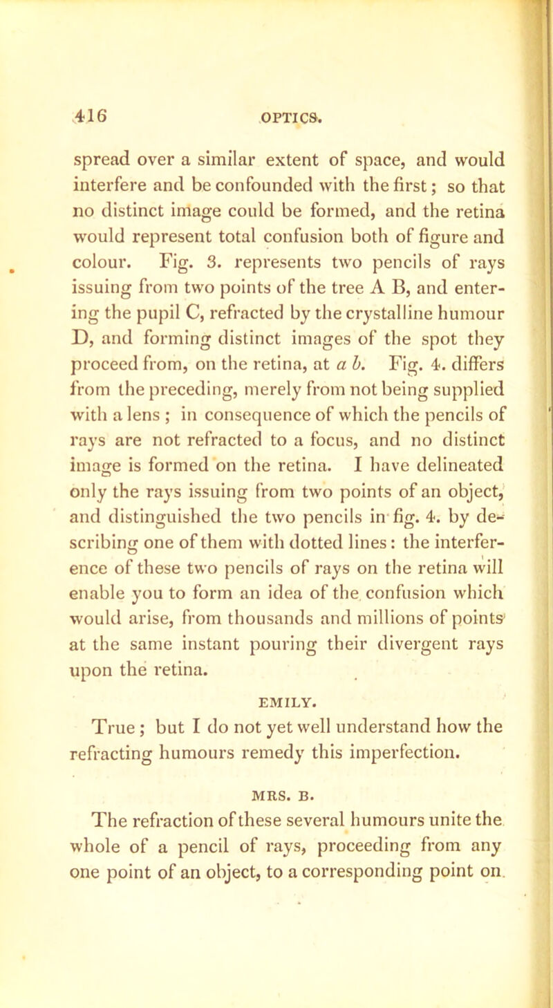 spread over a similar extent of space, and would interfere and be confounded with the first; so that no distinct image could be formed, and the retina would represent total confusion both of figure and colour. Fig. 3. represents two pencils of rays issuing from two points of the tree A B, and enter- ing the pupil C, refracted by the crystalline humour D, and forming distinct images of the spot they proceed from, on the retina, at a h. Fig. 4. differs from the preceding, merely from not being supplied with a lens ; in consequence of which the pencils of rays are not refracted to a focus, and no distinct imajie is formed on the retina. I have delineated only the rays issuing from two points of an object,’ and distinguished the two pencils in fig. 4. by de- scribing one of them with dotted lines: the interfer- O ence of these two pencils of rays on the retina will enable you to form an idea of the confusion which would arise, from thousands and millions of points' at the same instant pouring their divergent rays upon the retina. EMILY. True ; but I do not yet well understand how the refracting humours remedy this imperfection. MRS. B. The refraction of these several humours unite the whole of a pencil of rays, proceeding from any one point of an object, to a corresponding point on.