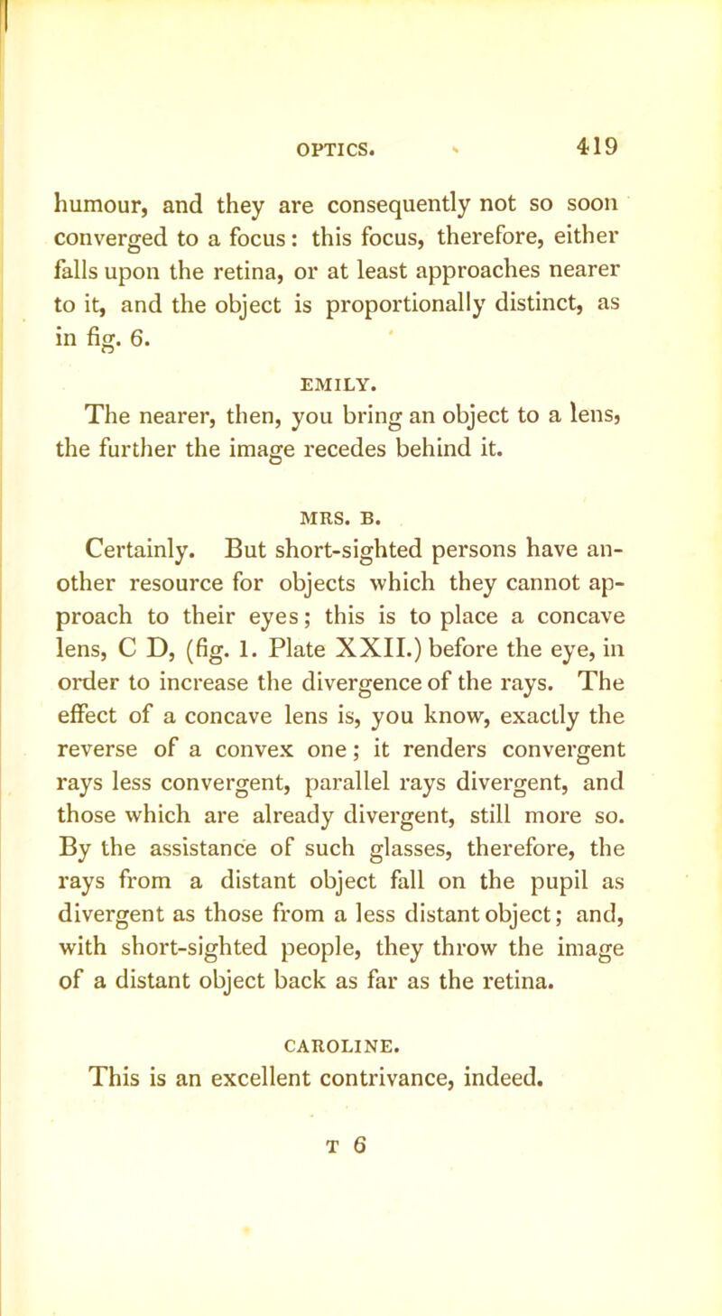 humour, and they are consequently not so soon converged to a focus: this focus, therefore, either falls upon the retina, or at least approaches nearer to it, and the object is proportionally distinct, as in fig. 6. EMILY. The nearer, then, you bring an object to a lens, the further the image recedes behind it. MRS. B. Certainly. But short-sighted persons have an- other resource for objects which they cannot ap- proach to their eyes; this is to place a concave lens, C D, (fig. 1. Plate XXII.) before the eye, iu order to increase the divergence of the rays. The effect of a concave lens is, you know, exactly the reverse of a convex one; it renders convergent rays less convergent, parallel rays divergent, and those which are already divergent, still more so. By the assistance of such glasses, therefore, the rays from a distant object fall on the pupil as divergent as those from a less distant object; and, with short-sighted people, they throw the image of a distant object back as far as the retina. CAROLINE. This is an excellent contrivance, indeed.