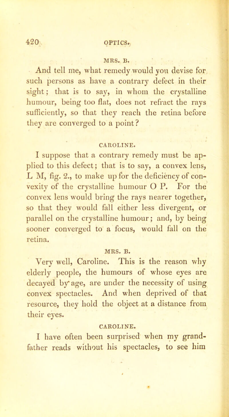 MRS. B. And tell me, what remedy would you devise for such persons as have a contrary defect in their sight; that is to say, in whom the crystalline humour, being too flat, does not refract the rays sufficiently, so that they reach the retina before they are converged to a point? CAROLINE. I suppose that a contrary remedy must be ap- plied to this defect; that is to say, a convex lens, L M, fig. 2., to make up for the deficiency of con- vexity of the crystalline humour O P. For the convex lens would bring the rays nearer together, so that they would fall either less divergent, or parallel on the crystalline humour; and, by being sooner converged to a focus, would fall on the retina. MRS. B. Very well, Caroline. This is the reason why elderly people, the humours of whose eyes are decayed by* age, are under the necessity of using convex spectacles. And when deprived of that resource, they hold the object at a distance from their eyes. CAROLINE. I have often been surprised when my grand- father reads without his spectacles, to see him