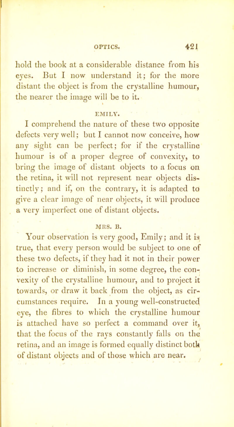 hold the book at a considerable distance from his eyes. But I now understand it; for the more distant the object is from the crystalline humour, the nearer the image will be to it. I EMILY. I comprehend the nature of these two opposite defects very well; but I cannot now conceive, how any sight can be perfect; for if the crystalline humour is of a proper degree of convexity, to bring the image of distant objects to a focus on the retina, it will not represent near objects dis- tinctly; and if, on the contrary, it is adapted to give a clear image of near objects, it will produce a very imperfect one of distant objects. MRS. B. Your observation is very good, Emily; and it is true, that every person would be subject to one of these two defects, if they had it not in their power to increase or diminish, in some degree, the con- vexity of the crystalline humour, and to project it towards, or draw it back from the object, as cir- cumstances require. In a young well-constructed eye, the fibres to which the crystalline humour is attached have so perfect a command over it, that the focus of the rays constantly falls on the retina, and an image is formed equally distinct both of distant objects and of those which are near.