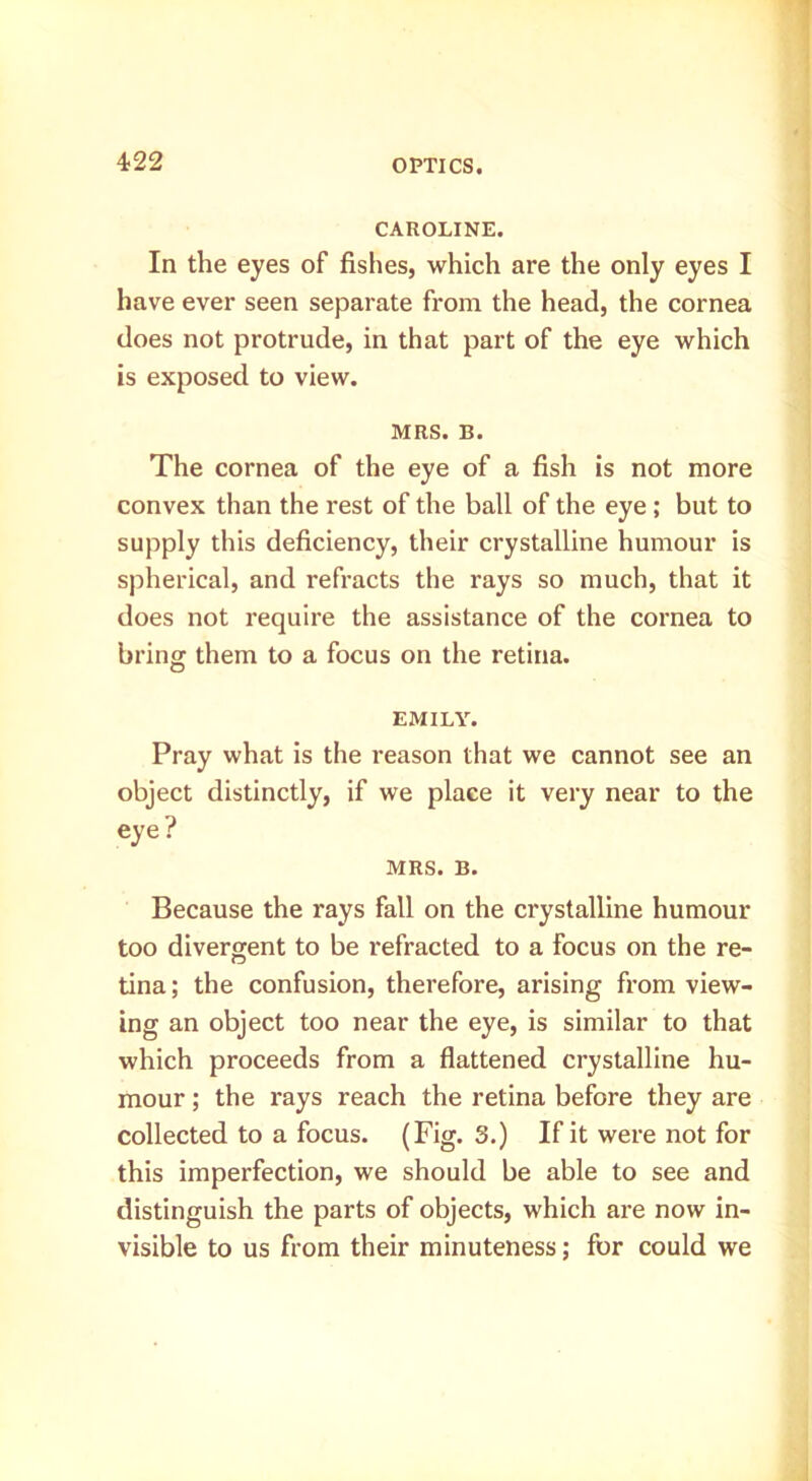 4-22 CAROLINE. In the eyes of fishes, which are the only eyes I have ever seen separate from the head, the cornea does not protrude, in that part of the eye which is exposed to view. MRS. B. The cornea of the eye of a fish is not more convex than the rest of the ball of the eye ; but to supply this deficiency, their crystalline humour is spherical, and refracts the rays so much, that it does not require the assistance of the cornea to bring them to a focus on the retina. EMILY. Pray what is the reason that we cannot see an object distinctly, if we place it very near to the eye? MRS. B. Because the rays fall on the crystalline humour too divergent to be refracted to a focus on the re- tina ; the confusion, therefore, arising from view- ing an object too near the eye, is similar to that which proceeds from a flattened crystalline hu- mour ; the rays reach the retina before they are collected to a focus. (Fig. 3.) If it were not for this imperfection, we should be able to see and distinguish the parts of objects, which are now in- visible to us from their minuteness; for could we