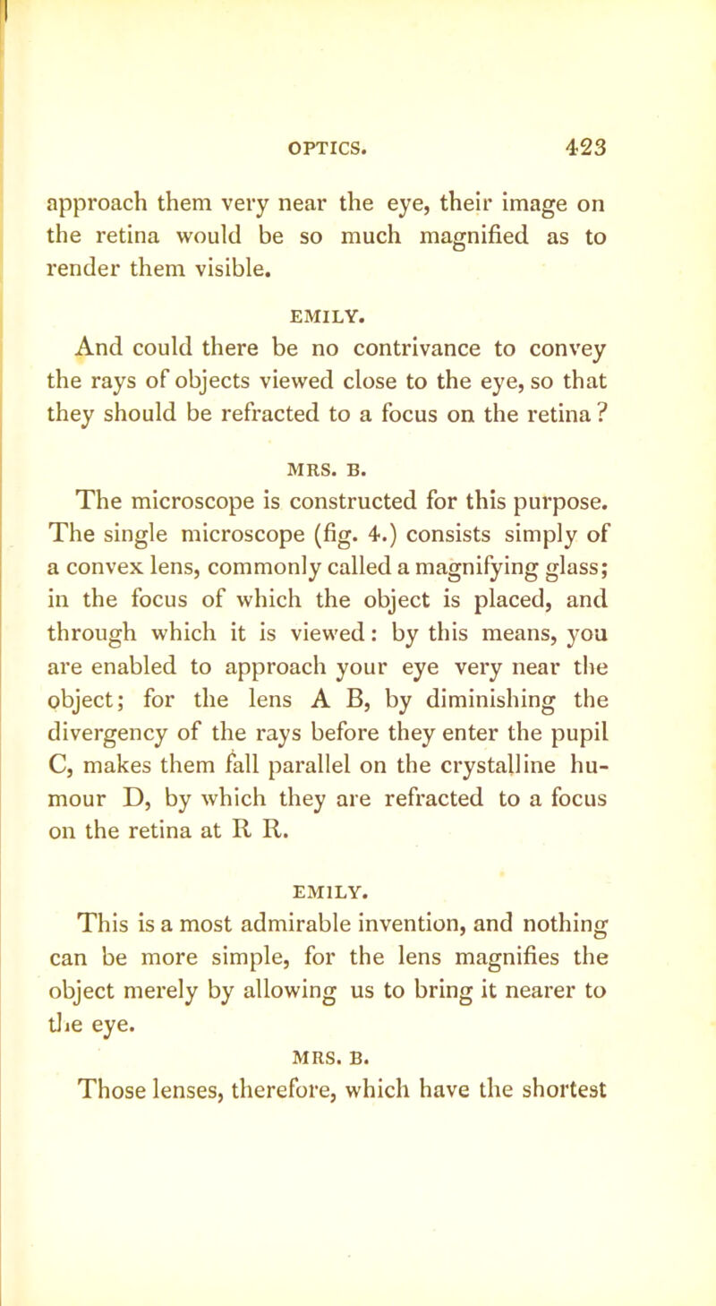 approach them very near the eye, their image on the retina would be so much magnified as to render them visible. EMILY. And could there be no contrivance to convey the rays of objects viewed close to the eye, so that they should be refracted to a focus on the retina ? MRS. B. The microscope is constructed for this purpose. The single microscope (fig. 4.) consists simply of a convex lens, commonly called a magnifying glass; in the focus of which the object is placed, and through which it is viewed: by this means, you are enabled to approach your eye very near the object; for the lens A B, by diminishing the divergency of the rays before they enter the pupil C, makes them fall parallel on the crystalline hu- mour D, by which they are refracted to a focus on the retina at R R. EMILY. This is a most admirable invention, and nothing can be more simple, for the lens magnifies the object merely by allowing us to bring it nearer to tlie eye. MRS. B. Those lenses, therefore, which have the shortest