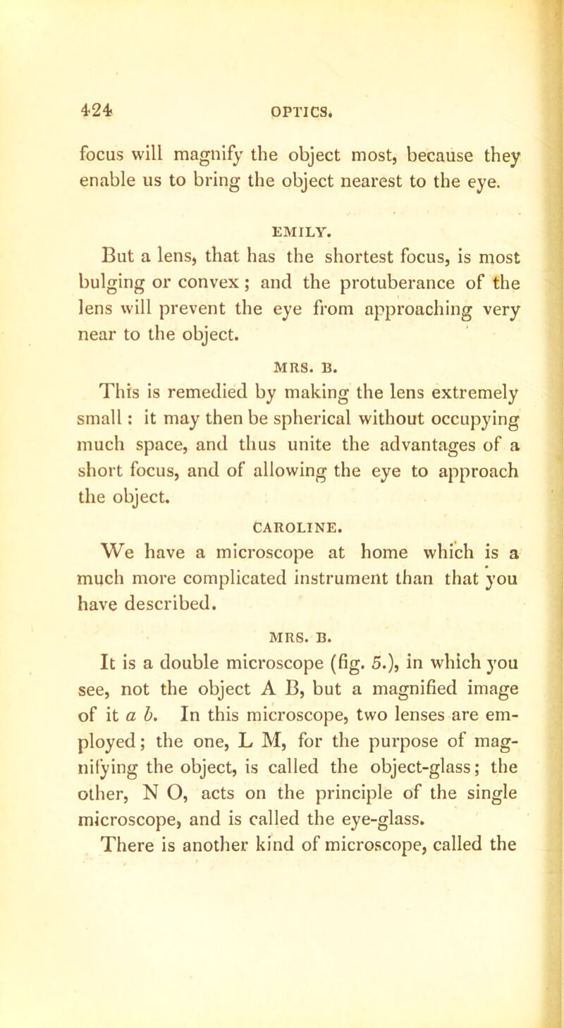 focus will magnify the object most, because they enable us to bring the object nearest to the eye. EMILY. But a lens, that has the shortest focus, is most bulging or convex; and the protuberance of the lens will prevent the eye from approaching very near to the object. MRS. B. This is remedied by making the lens extremely small: it may then be spherical without occupying much space, and thus unite the advantages of a short focus, and of allowing the eye to approach the object. CAROLINE. We have a microscope at home which is a much more complicated instrument than that you have described. MRS. B. It is a double microscope (fig. 5.), in which you see, not the object A B, but a magnified image of it a h. In this microscope, two lenses are em- ployed ; the one, L M, for the purpose of mag- nifying the object, is called the object-glass; the other, N O, acts on the principle of the single microscope, and is called the eye-glass. There is another kind of microscope, called the