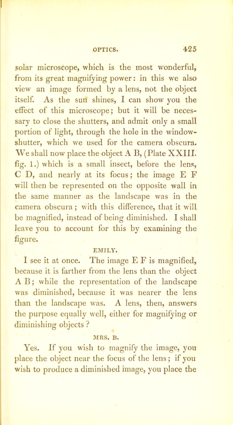 solar microscope, which is the most wonderful, from its great magnifying power: in this we also view an image formed by a lens, not the object itself. As the sun shines, I can show you the effect of this microscope; but it will be neces- sary to close the shutters, and admit only a small portion of light, through the hole in the window- shutter, which we used for the camera obscura. We shall now place the object A B, (Plate XXIII. fig. 1.) which is a small insect, before the lens, C D, and nearly at its focus; the image E F will then be represented on the opposite wall in the same manner as the landscape was in the camera obscura; with this difference, that it will be magnified, instead of being diminished. I shall leave you to account for this by examining the figure. EMILY. I see it at once. The image E F is magnified, because it is farther from the lens than the object A B; while the representation of the landscape was diminished, because it was nearer the lens than the landscape was. A lens, then, answers the purpose equally well, either for magnifying or diminishing objects ? MRS. B. Yes. If you wish to magnify the image, you place the object near the focus of the lens; if you wish to produce a diminished image, you place the