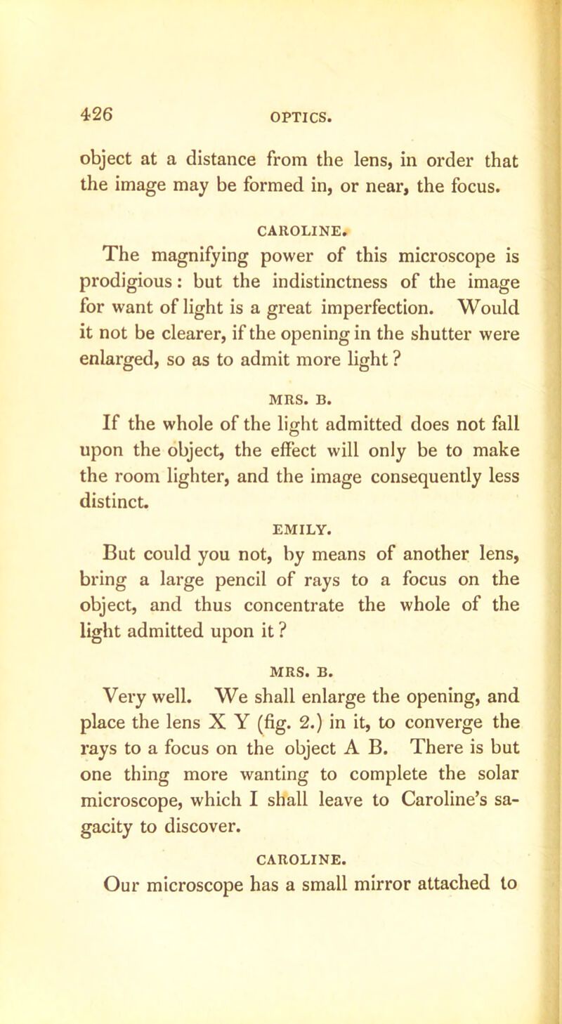 object at a distance from the lens, in order that the image may be formed in, or near, the focus. CAROLINE. The magnifying power of this microscope is prodigious: but the indistinctness of the image for want of light is a great imperfection. Would it not be clearer, if the opening in the shutter were enlarged, so as to admit more light ? MRS. B. If the whole of the light admitted does not fall upon the object, the effect will only be to make the room lighter, and the image consequently less distinct. EMILY. But could you not, by means of another lens, bring a large pencil of rays to a focus on the object, and thus concentrate the whole of the light admitted upon it ? MRS. B. Very well. We shall enlarge the opening, and place the lens X Y (fig. 2.) in it, to converge the rays to a focus on the object A B. There is but one thing more wanting to complete the solar microscope, which I shall leave to Caroline’s sa- gacity to discover. CAROLINE. Our microscope has a small mirror attached to