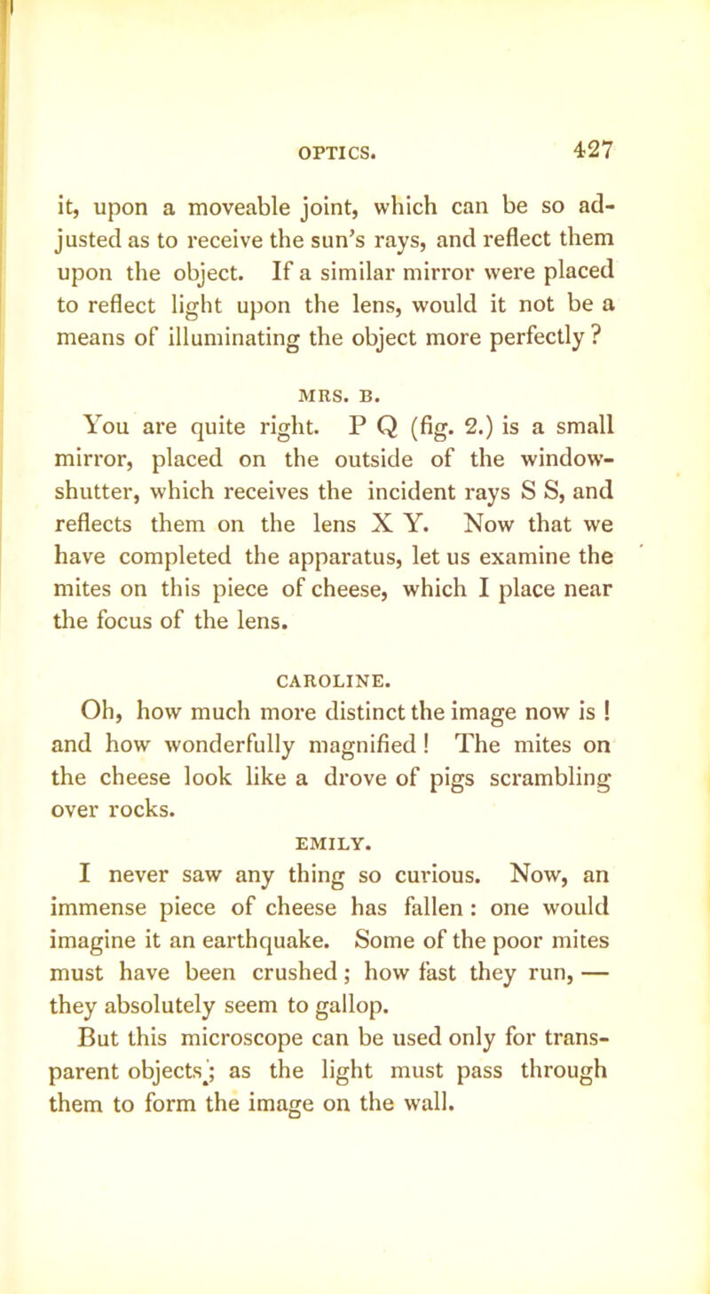 it, upon a moveable joint, which can be so ad- justed as to receive the sun’s rays, and reflect them upon the object. If a similar mirror were placed to reflect light upon the lens, would it not be a means of illuminating the object more perfectly ? MRS. B. You are quite right. P Q (fig. 2.) is a small mirror, placed on the outside of the window- shutter, which receives the incident rays S S, and reflects them on the lens X Y. Now that we have completed the apparatus, let us examine the mites on this piece of cheese, which I place near the focus of the lens. CAROLINE. Oh, how much more distinct the image now is ! and how wonderfully magnified! The mites on the cheese look like a drove of pigs scrambling over rocks. EMILY. I never saw any thing so curious. Now, an immense piece of cheese has fallen: one would imagine it an earthquake. Some of the poor mites must have been crushed; how fast they run, — they absolutely seem to gallop. But this microscope can be used only for trans- parent objectsj as the light must pass through them to form the image on the wall.