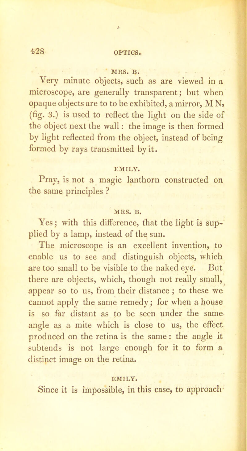 MRS. B. Very minute objects, such as are viewed in a microscope, are generally transparent; but when opaque objects are to to be exhibited, a mirror, MN, (fig. 3.) is used to reflect the light on the side of the object next the wall: the image is then formed by light reflected from the object, instead of being formed by rays transmitted by it. EMILY. Pray, is not a magic lanthorn constructed on the same principles ? MRS. B. Yes; with this difference, that the light is sup- plied by a lamp, instead of the sun. The microscope is an excellent invention, to enable us to see and distinguish objects, which are too small to be visible to the naked eye. But there are objects, which, though not really small,^ appear so to us, from their distance ; to these we cannot apply the same remedy; for when a house is so far distant as to be seen under the same angle as a mite which is close to us, the effect produced on the retina is the same: the angle it subtends is not large enough for it to form a distinct image on the retina. EMILY. Since it is impossible, in this case, to approach