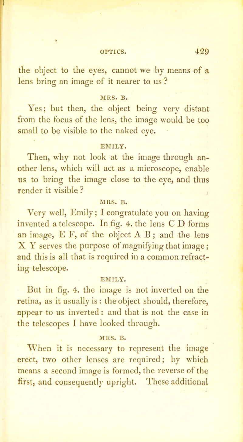 the object to the eyes, cannot we by means of a lens bring an image of it nearer to us ? MRS. B. Yes; but then, the object being very distant from the focus of the lens, the image would be too small to be visible to the naked eye. EMILY. Then, why not look at the image through an- other lens, which will act as a microscope, enable us to bring the image close to the eye, and thus render it visible ? , MRS. B. Very well, Emily; I congratulate you on having invented a telescope. In fig. 4. the lens C D forms an image, E F, of the object A B; and the lens X Y serves the purpose of magnifying that image; and this is all that is required in a common refract- ing telescope. EMILY. But in fig. 4. the image is not inverted on the retina, as it usually is : the object should, therefore, appear to us inverted; and that is not the case in the telescopes I have looked through. MRS. B. When it is necessary to represent the image erect, two other lenses are required; by which means a second image is formed, the reverse of the first, and consequently upright. These additional