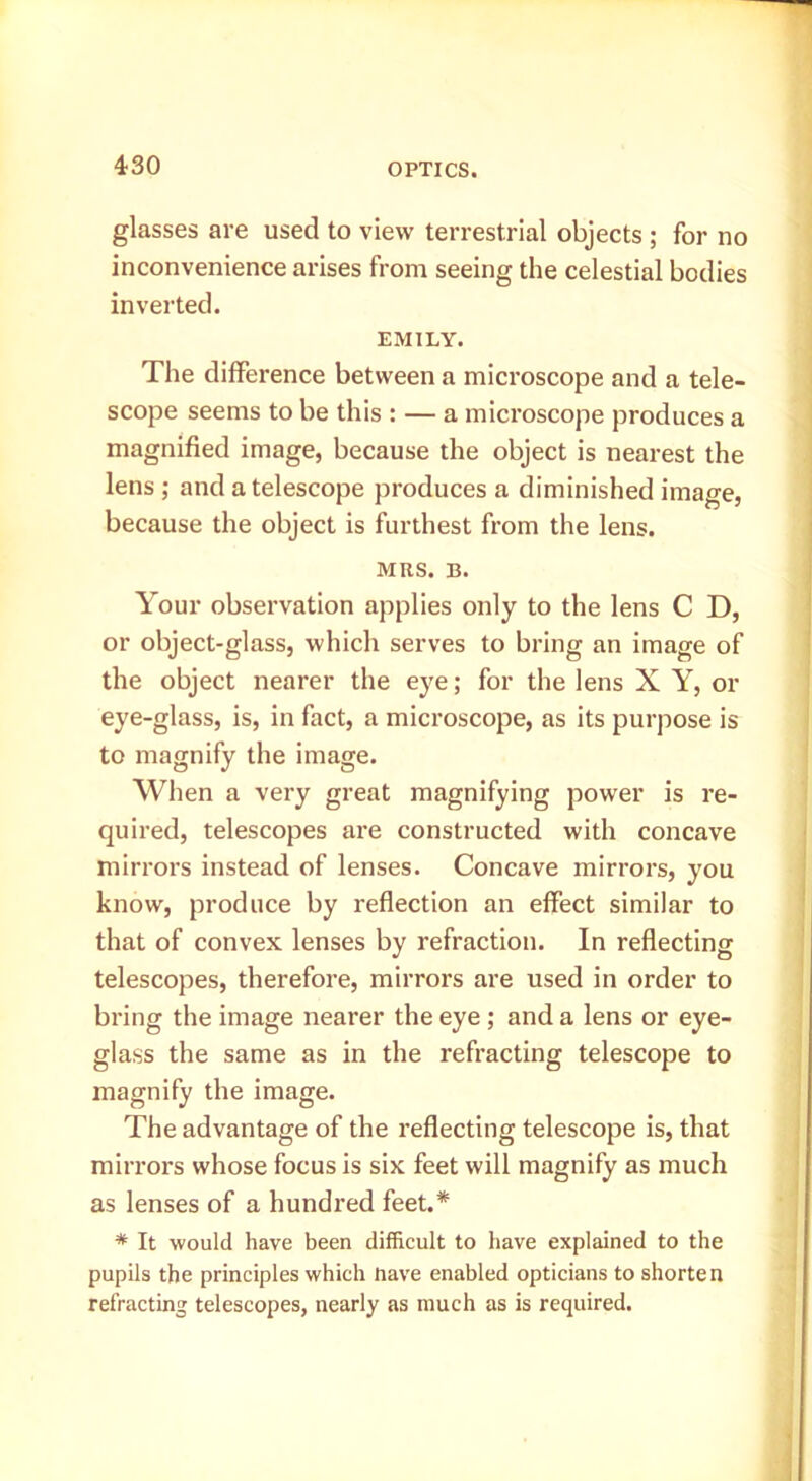 glasses are used to view terrestrial objects ; for no inconvenience arises from seeing the celestial bodies inverted. EMILY. The difference between a microscope and a tele- scope seems to be this : — a microscope produces a magnified image, because the object is nearest the lens ; and a telescope produces a diminished image, because the object is furthest from the lens. MRS. B. Your observation applies only to the lens C D, or object-glass, which serves to bring an image of the object nearer the eye; for the lens X Y, or eye-glass, is, in fact, a microscope, as its purpose is to magnify the image. When a very great magnifying power is re- quired, telescopes are constructed with concave mirrors instead of lenses. Concave mirrors, you know, produce by reflection an effect similar to that of convex lenses by refraction. In reflecting telescopes, therefore, mirrors are used in order to bring the image nearer the eye ; and a lens or eye- glass the same as in the refracting telescope to magnify the image. The advantage of the reflecting telescope is, that mirrors whose focus is six feet will magnify as much as lenses of a hundred feet.* * It would have been difficult to have explained to the pupils the principles which nave enabled opticians to shorte n refracting telescopes, nearly as much as is required.