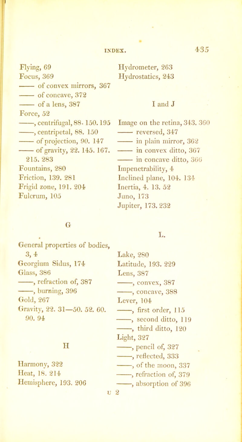 Flying, 69 Focus, 369 of convex mirrors, 367 of concave, 372 of a lens, 387 Force, 52 , centrifugal, 88. 150.195 , centripetal, 88. 150 of projection, 90. 147 of gravity, 22. 145. 167. 215.283 Fountains, 280 Friction, 139. 281 Frigid zone, 191. 204 Fulcrum, 105 G General properties of bodies, 3,4 Georgium Sidus, 174 Glass, 386 , refraction of, 387 , burning, 396 Gold, 267 Gravity, 22. 31—50. 52. 60. 90. 94 II Harmony, 322 Heat, 18. 214 Hemisphere, 193. 206 Hydrometer, 263 Hydrostatics, 243 I and J Image on the retina, .343. 360 reversed, 347 in plain mirror, 362 in convex ditto, 367 in concave ditto, 366 Impenetrability, 4 Inclined plane, 104. 134 Inertia, 4. 13. 52 Juno, 173 Jupiter, 173.232 L. Lake, 280 Latitude, 193. 229 Lens, 387 , convex, 387 , concave, 388 Lever, 104 , first order, 115 , second ditto, 119 , third ditto, 120 Light, 327 , pencil of, 327 , reflected, 333 , of the moon, 337 , refraction of, 379 , absorption of 396 V 2