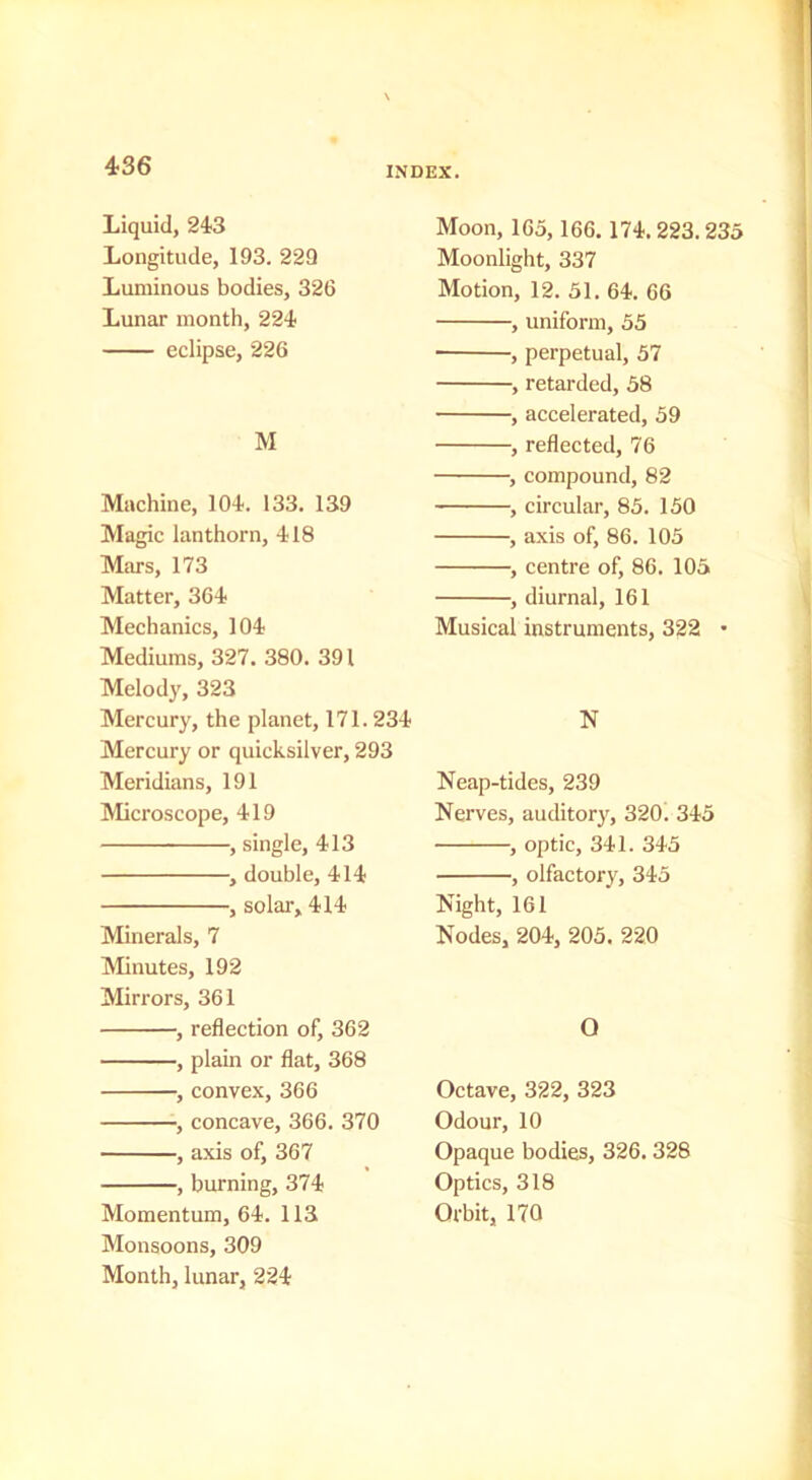 Liquid, 243 Longitude, 193. 229 Luminous bodies, 326 Lunar month, 224 eclipse, 226 M Machine, 104. 133. 139 Magic lanthorn, 418 Mars, 173 Matter, 364 Mechanics, 104 Mediums, 327. 380. 391 Melody, 323 Mercury, the planet, 171.234 Mercury or quicksilver, 293 Meridians, 191 Microscope, 419 , single, 413 , double, 414 , solar, 414 Minerals, 7 IVIinutes, 192 Mirrors, 361 , reflection of, 362 , plain or flat, 368 , convex, 366 , concave, 366. 370 , axis of, 367 , burning, 374 Momentum, 64. 113 Monsoons, 309 Month, lunar, 224 Moon, 165, 166.174.223.235 Moonlight, 337 Motion, 12. 51. 64. 66 , uniform, 55 , perpetual, 57 , retarded, 58 , accelerated, 59 , reflected, 76 , compound, 82 , circular, 85. 150 , axis of, 86. 105 , centre of, 86. 105 , diurnal, 161 Musical instruments, 322 • N Neap-tides, 239 Nerves, auditory, 320. 345 , optic, 341. 345 , olfactory, 345 Night, 161 Nodes, 204, 205. 220 O Octave, 322, 323 Odour, 10 Opaque bodies, 326.328 Optics, 318 Orbit, 170
