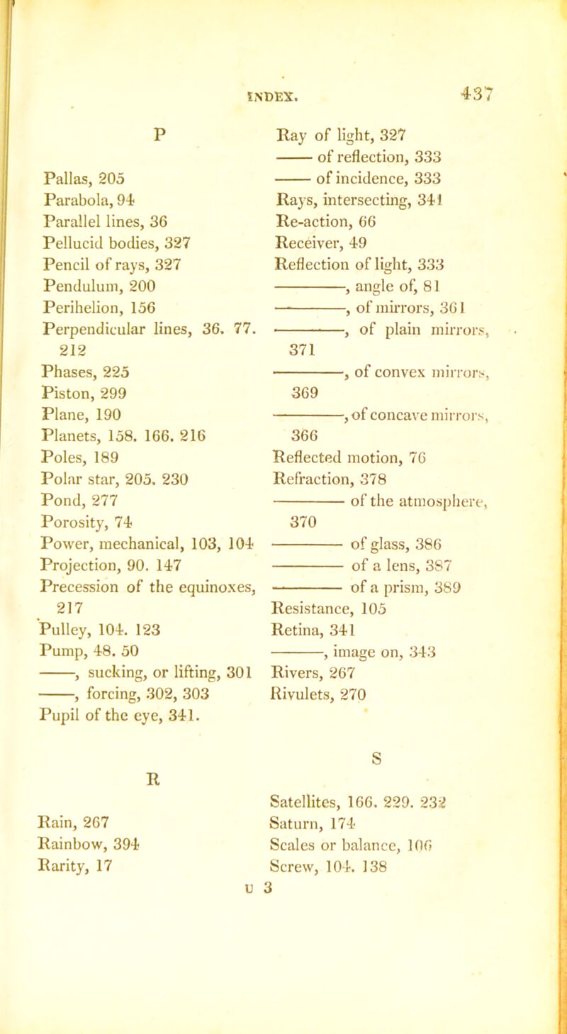 P Pallas, 205 Parabola, 94 Parallel lines, 36 Pellucid bodies, 327 Pencil of rays, 327 Pendulum, 200 Perihelion, 156 Perpendicular lines, 36. 77. 212 Phases, 225 Piston, 299 Plane, 190 Planets, 158. 166. 216 Poles, 189 Polar star, 205. 230 Pond, 277 Porosity, 74 Power, mechanical, 103, 104 Projection, 90. 147 Precession of the equinoxes, 217 Pulley, 104. 123 Pump, 48. 50 , sucking, or lifting, 301 , forcing, 302, 303 Pupil of the eye, 341. R Rain, 267 Rainbow, 394 Rarity, 17 Ray of light, 327 of reflection, 333 of incidence, 333 Rays, intersecting, 341 Re-action, 66 Receiver, 49 Reflection of light, 333 , angle of, 81 — , of miiTors, 361 , of plain mirror.?, 371 , of convex mirrors, 369 ,of concave mirrors, 366 Reflected motion, 76 Refraction, 378 of the atmosphere, 370 of glass, 386 of a lens, 387 of a prism, 3S9 Resistance, 105 Retina, 341 , image on, 343 Rivers, 267 Rivulets, 270 S Satellites, 166. 229. 232 Saturn, 174 Scales or balance, 106 Screw, 104. 138 u 3