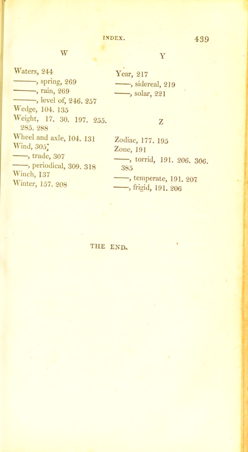 W Waters, 244 , spring, 269 , rain, 269 , level of, 246. 257 Wedge, 104. 135 Weight, 17. 30. 197, 255. 285. 288 Wheel and axle, 104. 131 Wind, 305,' , trade, 307 , periodical, 309. 318 Winch, 137 Winter, 157. 208 Y Year, 217 , sidereal, 219 , solar, 221 Z Zodiac, 177. 195 Zone, 191 , torrid, 191. 206. 306. 385 , temperate, 191. 207 , frigid, 191. 206 THE END,