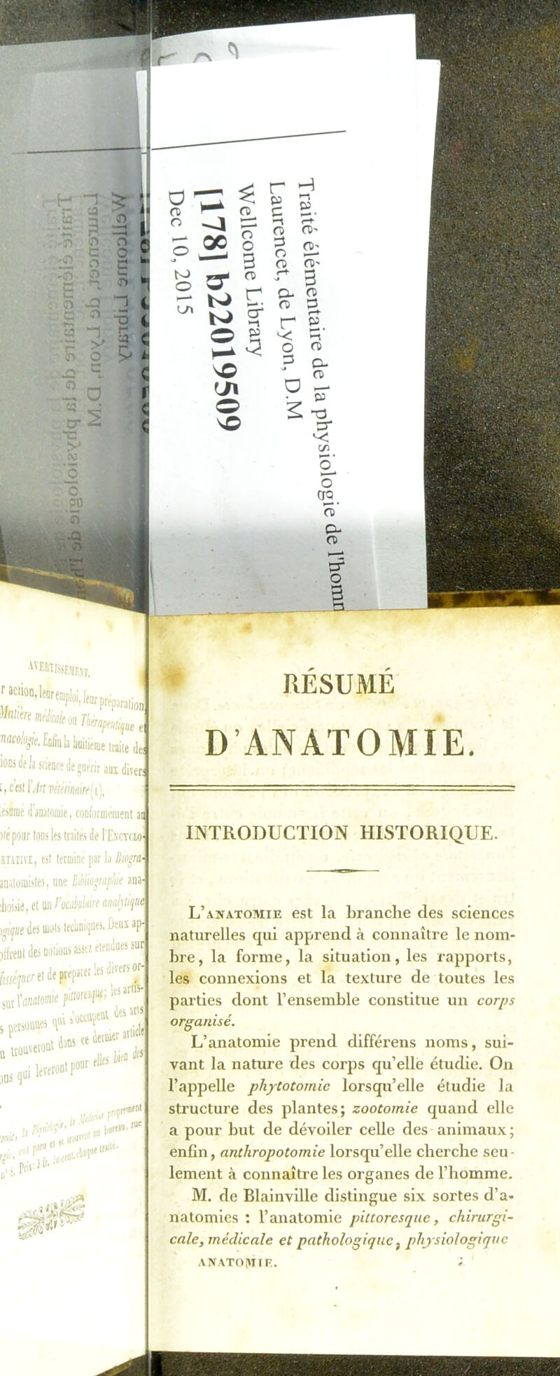 «nminDu °“ Tkiraptu^u i Mcolojjie. Eniinla hüiiiéme tcaite deJ ions Je la science de guérir aux diverj ™ee tl’imlomic, conformément ai lié pour tous les traites de Hotclo- rtativIj est termine par la Biogm- anatomistes, une Mlioçraphie ana- Jioiiie, et un Yocèûmt amhtife wpt des mots teclmiques. Deux ap- jtlrent des notions assez etendaes suç fweVrreretdeprq.urerlesdivenor- 5UC l’n/Mtosme pittores^;ar uns qui j lèveront pour elles lifJ A*| i:! au ^pffüifntj bureioi i >. Prir 1 octal' 5* a-JM (r sx RÉSUMÉ D’ANATOMIE. INTRODUCTION HISTORIQUE. L’anatomie est la branche des sciences naturelles qui apprend à connaître le nom- bre, la forme, la situation, les rapports, les connexions et la texture de toutes les parties dont l’ensemble constitue un corps organisé. L’anatomie prend différens noms, sui- vant la nature des corps qu’elle étudie. On l’appelle phytotomie lorsqu’elle étudie la structure des plantes; zootomie quand elle a pour but de dévoiler celle des animaux ; enfin, anthropotomie lorsqu’elle cherche seu- lement à connaître les organes de l’homme. M. de Blainville distingue six sortes d’a- natomies : l’anatomie pittoresque, chirurgi- cale, médicale et pathologique, physiologique anatomie. ;