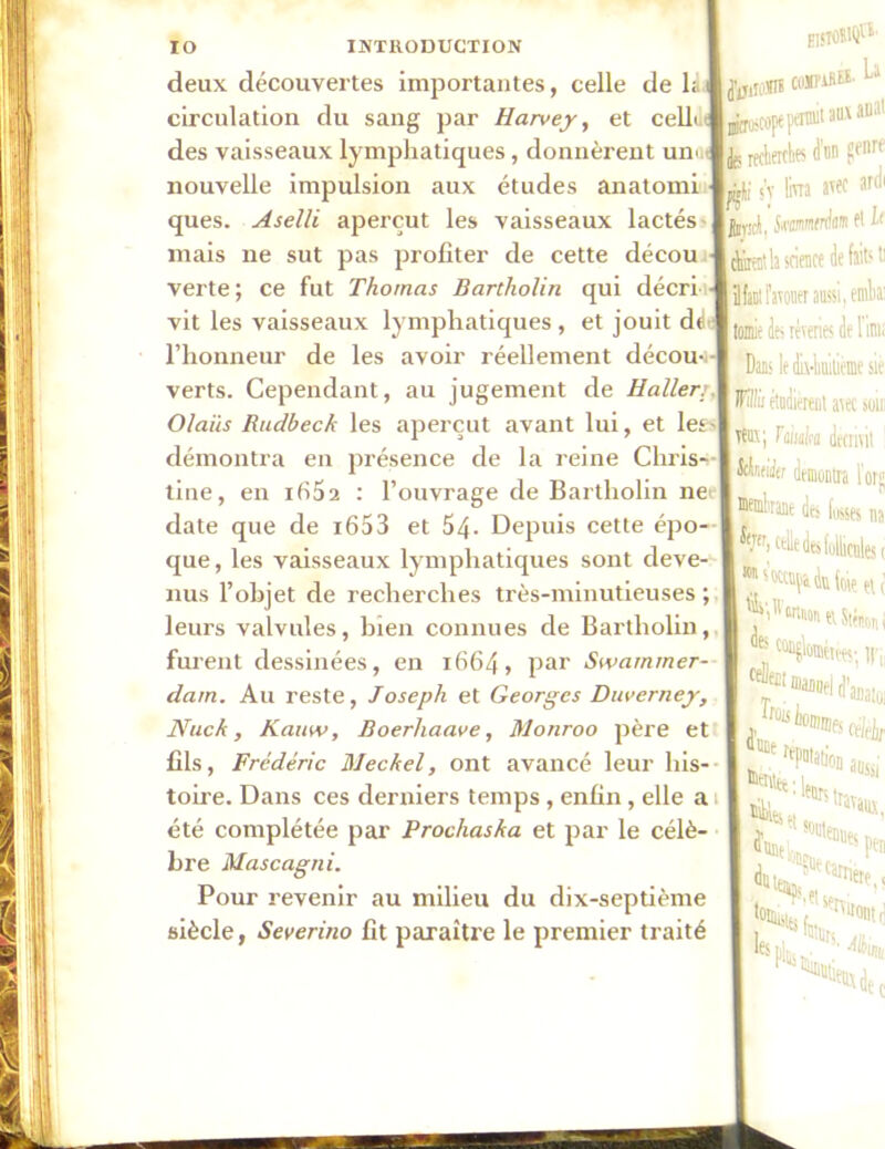 deux découvertes importantes, celle de la circulation du sang par Harvey, et cellt.tj des vaisseaux lymphatiques, donnèrent uni nouvelle impulsion aux études anatomi ques. Aselli aperçut les vaisseaux lactés mais ne sut pas profiter de cette décou verte; ce fut Thomas Bartholin qui décri vit les vaisseaux lymphatiques, et jouit dé l’honneur de les avoir réellement décou- verts. Cependant, au jugement de Haller;. Olaiis Rudbeck les aperçut avant lui, et les - démontra en présence de la reine Chris- tine, en ifi52 : l’ouvrage de Bartholin net- date que de i653 et 54- Depuis cette épo- que, les vaisseaux lymphatiques sont deve- nus l’objet de recherches très-minutieuses ; leurs valvules, bien connues de Bartholin, furent dessinées, en 1664, par Swarnmer- dam. Au reste, Joseph et Georges Duverney, Nuck, Kamv, Boerhaave, Monroo père et fils, Frédéric Meckel, ont avancé leur his- toire. Dans ces derniers temps, enfin, elle a été complétée par Prochaska et par le célè- bre Mascagni. Pour revenir au milieu du dix-septième siècle, Severino fit paraître le premier traité