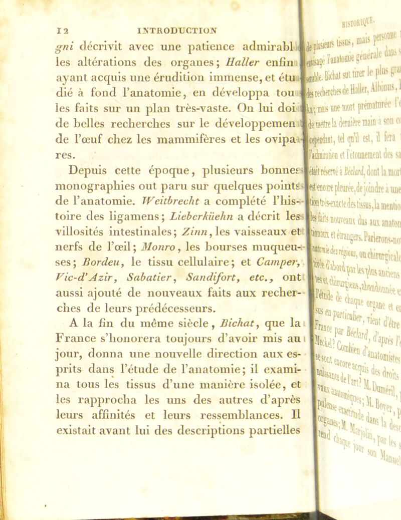 gni décrivit avec une patience admirabl les altérations des organes ; Haller enfin ayant acquis une érudition immense, et é dié à fond l’anatomie, en développa tou les faits sur un plan très-vaste. On lui doi de belles recherches sur le développemen de l’œuf chez les mammifères et les ovipa res. Depuis cette époque, plusieurs bonnet' monographies out paru sur quelques points de l’anatomie. Weitbrecht a complété l’his- toire des ligamens ; Liebcrkiiehn a décrit les villosités intestinales; Zinn, les vaisseaux et nerfs de l’œil; Monro, les bourses muqueu- ses; Bordeu, le tissu cellulaire; et Camper, Vic-d’ Azir, Sabatier, Sandifort, etc., ont aussi ajouté de nouveaux faits aux recher- ches de leurs prédécesseurs. A la fin du même siècle, Bichat, que la France s’honorera toujours d’avoir mis aui jour, donna une nouvelle direction aux es- prits dans l’étude de l’anatomie; il exami- na tous les tissus d’une manière isolée, et les rapprocha les uns des autres d’après leurs affinités et leurs ressemblances. Il existait avant lui des descriptions partielles Hl5T0StQVt' s tissus, mai* P* « l'anïtomie gei ■nerak 4® ' »le. Bichat sut tirer le P^F tetedierchesdeHalle^AlhimisJ mais une mort prématurée 11 martre la dernière main a son 01 il, tel qu’il est, il fol ' l’idmiration et ietonneraeat des s lit réservé à BéelonJ, dont la moi tencore pleurée,de joindre a uui ion tièsrexacte des tissus ,1a mentir feifaits nouveaux dus aux anatoi étrangers. Parlerons-m rw'Jem?«.ouèinimcal, e e organe et e IÎWln^ rient ffo r®tx aminn.; ''Hwnonl , h K