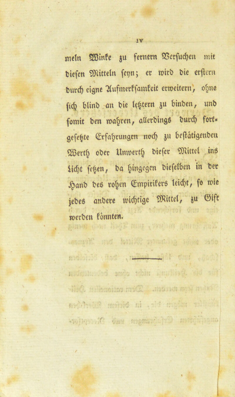 \ mctn SBinfe ju fernêm 55crfuc^en mit tiefcn SD^ittcln (cçn; ec roivî) Die crfîcm burc^ eigne TCufmecffûinfcit cvroeifern', of^ne fic& blinb on t?ic ïç|tent ju binben, «nb (omit ben roa^ren, ûtlerbinâô buf(^ fotf» gefe^fe ^rfa^rungen nac^ ju beflàtigenbeu ÇSJertf^ obec Unwert^ blefcc ^Oîittel inê » iic^t fe^cn, ba f^inâegcn biefclben in bee ^ûnb beê vo^en ^mpiriferé leid)t, fo roie jebcô anbetc widjtige SWittei, ju ©ift jücrben fonnteni f