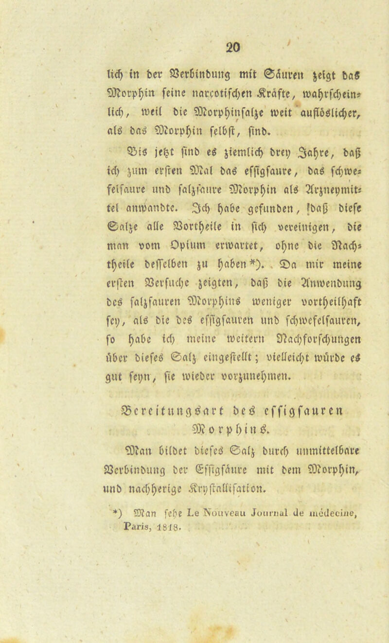 y in betr SîerIHnbung mit 0(5ui’ett jeigt baS 93îorp^in feine naccotifd;en ^râftc, wo^rfd)ein# \\é), iveii bie SDîorp^infafjc tveit aufïôélic^îr, nié bné îOîoi'p^in felbfi, flnb. ?&ié finb eé jiemtic^ brey fcofj id) juin etrfren 9}înt bné cf{Iôfûure, bné fc^wes felfnui-e imb fnijiniive COîovp^in nié 2frjnepmit« tel nmpnnbtc. 3d> ^nbe gefunben, fbn|5 blcfc 0nlje nile 23oct^eiie in fid> vcveintgen, bie mnn vom Opium enpnvtct, o^nc bie ïïlnc^* t^ciie beffclbcn ju ^nbcn*). . 55n mir meine ci’ffen iSevfudje jeigten, bnj) bie Simwenbimg bcé fnljfniu’en 9Dîovpf)iné ipenigei* vort^cili;nft fcp, nié bie beé effïgfaui’en unb fc^ipefclfnuven, fo ^nbc id) meine meitern 37ad)foi‘fd^imgen ûbcr biefeé 0n(j einge|re(ft ; uicücid;t tt)ùi‘bc eé gut fepn, fie miebev vovjunel^men. SBcrcUnngénrt beé cffigfnurcn 93î 0 r P ï) i n é, !Dînn biibet biefeé ©nij bued) uiimitte(6nve iScvbinbung ber d'fPsf^i'i’e mit bem 93îorp^in^ unb nnd;f>erige ^rpfînilifntion. *) 59îan febe Le Nouveau Jourual de aiccleciiie, Paris, 1818.