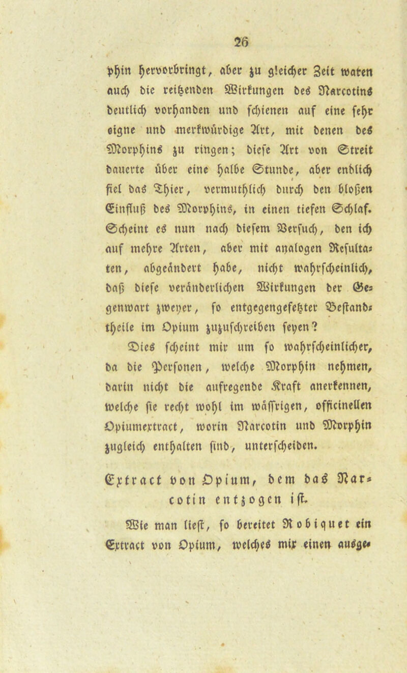 25 ^eïvockingt, û6ec ju g!ci<^er 3e(t waten nud> bic rei^enben SSBlrfungcn beé ïïîaccottn^ beutlic^ vor^nnbeit unb fd)iene» ûuf eine fe^c oigne imb .mei-hvurbige 2(i't, mit benen beé 93îorp^iné ju fihgen; biefe 3irt von ©tccit bauci'tc ûbec cinc ^aibe 0tnnbe, abee enbtic^ fiet bné ^^iec, vetinut^iicf) bnrcb ben b(o(jeti ®influ^ bcé îOlovv^inè, in einen tiefen 0d)lflf. 0(beint eê nun naef) biefem SQetj'ud), ben id) nuf me^ee 3fvten, aSeu mit ottaiogen SRc^uitas ten, flbgednbevt ^abe, niebt mnf)ffd)einiicf), bnf3 biefe verdnbevlicl)en SSiefungen bet: &es gemvfltt i»ci;ee, fo entgegengefe^tec î^epanb* t^eiie im Opium jujufc()rciben fepen? 2>ieé febeint mil* um fo ba bie Q^eïfonen, melcbe 9}?orpbi« ne^men, bavin niebt bie mifcegcnbc ^raft anerfennen, ivelcbe jie rec()t mobt ini mâffvigen, officinellen Opiumejctvnct, morin Sîcircotin unb 9)h)cpbin lugieicb entbniten finb, unterfebeiben. ^]çtïact bon Opium, bem bné 0îar» CO tin enfjogen ift 95ie mon tiejî, fo beteitet 3îobiquet ein €l’ti*act von Opium, tveltbe^ mip einen «uége#