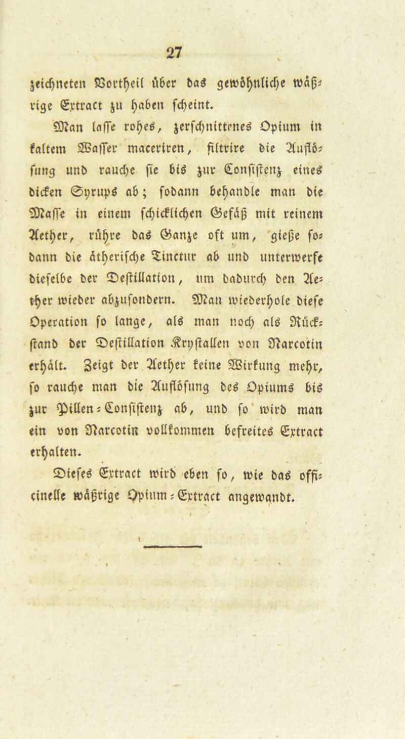 jeic^ncten SSoft^eU fiSer bai gewô^ndcTjc wâjj^ vigc Çytract ju ^a6«n fc^etnt. îOîatt InITe ro^eé, jerfcf)ttittrneé Opium iit faitem S35affei* macevitren, fUtrire ète 2(ujïô« fung unî> raud)e fïe 6ié juv Êonftflcnj cineé bicfen 0i;rupé «6 ; fobnnn be^nnble man bic Slîaflc in cinem fd)icflic^cn ©efdij mit reinem 2(ett)er, fii^ve baé @anje oft um, 'giej^c fos bann bie dtberifdje îinctui’ nb unb untermerfe bicfelbc ber îOcfîillation, um bnbiivd) ben 2teî t^er mieber abjufonbern. SiJîcm mieber^olc biefe Operation fo lange, alé man nod) alé Sîücfî (îanb ber ©efîiüation .^rpfîallcn von Sîarcotin er^ôlt. Stlât 2let^er feine 9Birfung me^r, fo rauc^e man bie 2fufïôfung beé Opiiimé biê jut Q^illenîÊonfiftenj cib, unb fo* mirb man ein won S^arcotiu woüfommen befreiteé Srtract er^alten. îDiefeé ^rtract wirb eben fo, mie baé offïj cinellc mdjjrige Opium ; (Srtract angemanbt.