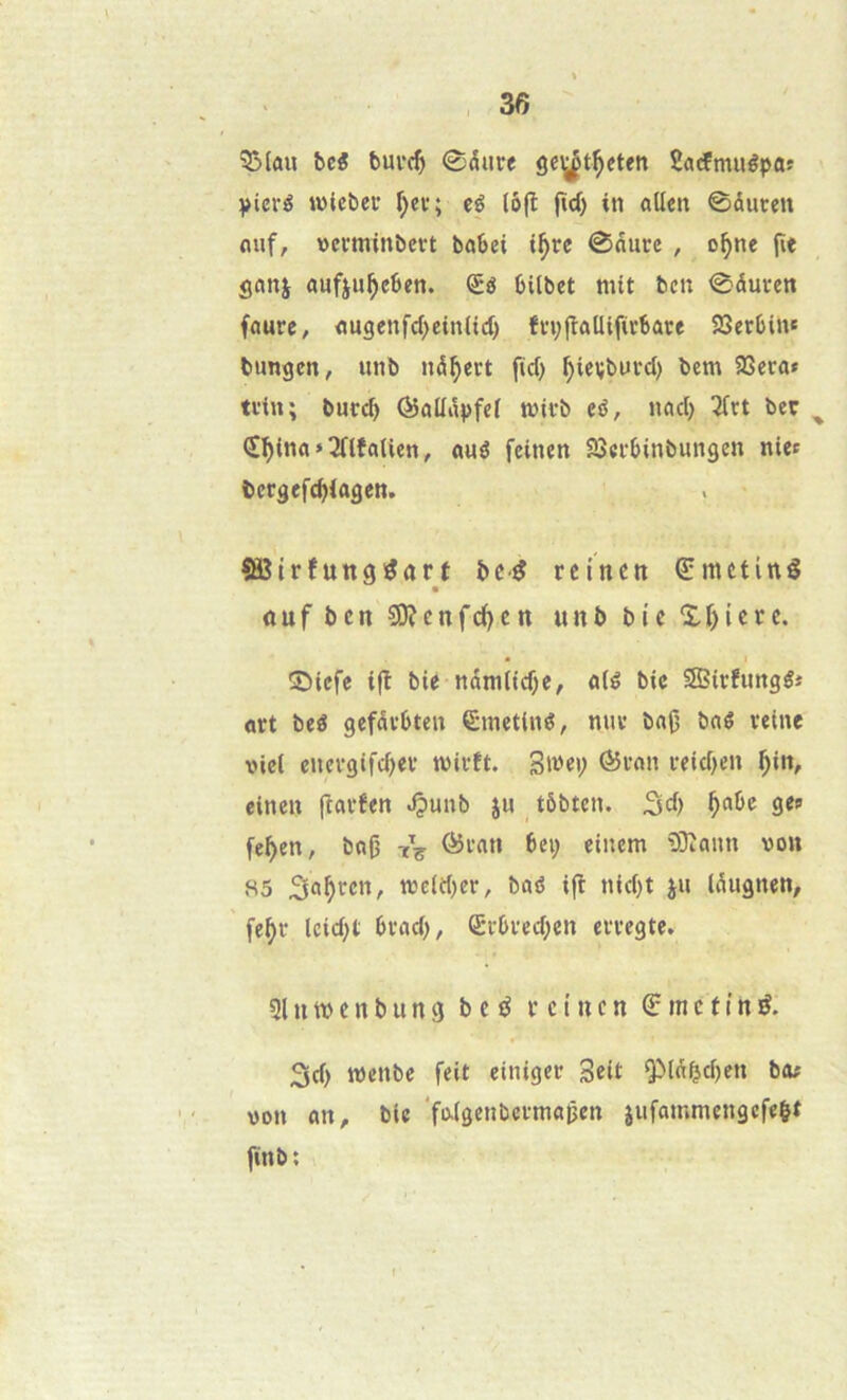 33Iûii bcé bui’c^ ©dure gc^t^eteti Sacfmuêpas Vieré tüteber f;er; eé lô(î |Id) in nUen ©duren mif, ncrtninbevt bnbei t^rc ©duce , o^ne fie gcmj ûufju^cSen. bilbct mit ben ©duren fourc, <jugenfd>ein(t(l) fn;jîûüifirSûce SBeebin* bungen, unb nd^ert fid) ^ievburd) bem 93era» tvin; butcb ÔûUdpfei mirb eé, n«d) 2frt ber ^ (I^inn » ÎTlfaiien, «uê feinen SQcrbinbungen niet bcegefe^iagen. îBîtrfuttg^art bc-^ rcincn €metinê ouf ben 9)îcnfc{)cn unb bic X&icrc. îDicfe ifl bie ndmtid)e, nié bic Sîtefungé* ûtt beé gefdvbten Êmetiné, nue ba(5 bné reine viel energifd>er mirft. Smei; (55ron reid>en ^in, einen fîarfen ^unb ju tôbten. 3d) ^abe ge? fe^en, bn(} tV einem 9!)îaun von 85 nje(d)cr, bûé i(l nid)t ju Idugnen, fe^r lcid;t brad), (5rbred;en erregte. 31U m e n b U n g b c rcincn € m c f i n é. 3d) roenbe feit einiger Seit QMdbd)en beu von an, bic faigenbermapen jiifammengcfelt finb; I