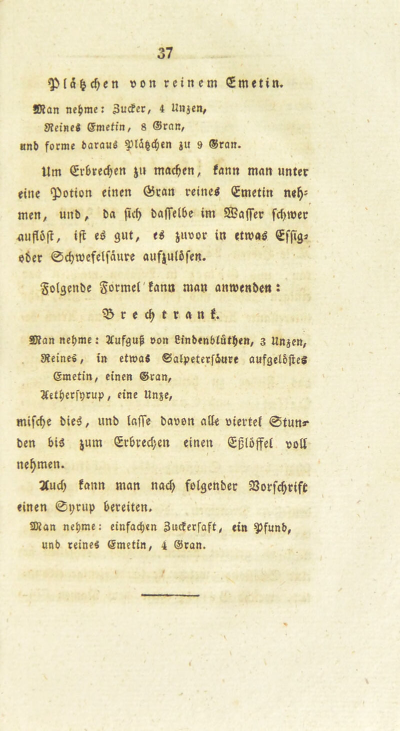 rcincm Smetin. SRan nepme: 3u<fec/ 4 Unjen, Sîetneê ©metfn, 8 ©rott/ anb forme fcarauê ^ld|d^cn ju 9 ©ron. Um €vljrec^ctt j» mftc^en, fann man unter eine <Potion etnen @ïan i-eiiK^ <2tnetin ne^: men, uiib, ba (ïc^ ba|Tet6e im SBaffer frf)it)ec fluflô(î, ifl eé gut, eg juoov io «tw«é <£ffigâ e6et 0c^n)cfelfaure aufjutôfen. Sotgenîic SormcCfann ma» amwenben : ?&rec^tran?. SBan nebme : 2fufgu| »oit efnb«n6lût(i«B/ 3 Unjcn, Sîeineê, tn et»o6 ©alpetcrfiure aufgelôjleS ©metin, etnen ©ran, ÿetbctfçcup, eine llnje, mifc^c bieé, unb taffe ba»en atte wicrtef 0tu»r ben biô jum Srbfed)en etnen Q5glÔ|fet nott ne^men. Zud) fann man nacf> fotgenbec 23orfc^tift etnen 0t;uip bereiten. ÎKan ne^mc: einfac^en 3ucferfaft, tin ÿfunb, unb teineé ©metin/ 4 ©can.