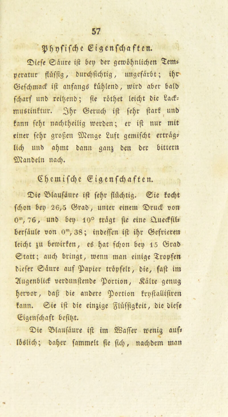 ' I ■ etgenfd)<iffen. S^iefe 0diire t(r 6ei; betr genjô^nlic^en îents peratur fïilffîg, burc^jlc^tig, ungcfdrbt ; ©efdjmncf ift cmfnngé tu^lenb, n)trb abcv 6a(b fdjarf iinb ret^enb; ftc rôt^et (cic(}t bic £acfs mustinftur. ©etrucf) ift fe^r ftarf ^ unb fann fc^t tiacf)t^ei(ig werben; eu ift nur mit ciner fe^c grogen îOîenge 2uft gemife^t ccttdgî lic^ unb o^mt bnntî ganj ben bec bitteen iSîanbeln nacb. Ç^cmifd)c Çigcnfd)aftcn. îDie ^laufûuce ift fef)c ftitc^tig. @ie fodjt fcf)on bei; 26,5 &vab, unter einem ^cucE »on O, 76, unb 6ei;< io° ttdgt fie eine CluecffiU berfduie »on 0“, 38 ; inbefTen ift i^c fôefriecen leiebt ju beroirfen, cé ^at fdjon 6ep 15 ©cflb 0tatt; aucb bringt, mcnn mnn einige îcopfen ' biefer ©dure nuf Qùapiec tvôpfelt, bie, faft im Tfugenbiicf verbunftcnbe QC)ortion, ^ditc genug ^ersot, ba0 bie anberc Qioction fvpftallificcn fann. 0ie ift bie einjige Slùffigfcit, bie biefe Êigenfcbaft befî^t. 5)ie ^laufdure ift im SSoffec menig auf» lôélid); bn^er fammelt fie ftcb, nûd)bcm man