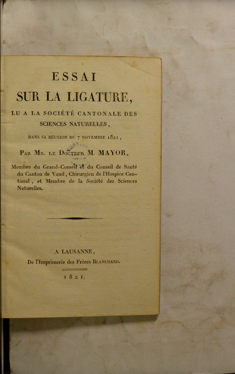 t ESSAI ( SUR LA LIGATURE, LU A LA SOCIÉTÉ CANTONALE DES SCIENCES NATURELLES, DANS SA RÉUNION DU 7 NOVEMBRE 1821 , ’ -• • Par Mr. le Doct^^jr M. MAYO R, Membre du Grand-Conseif et du Conseil de Santé du Canton de Vaud, Chirurgien de l’Hospice Can- tonal , et Membre de la Société des Sciences Naturelles. A LAUSANNE, De Fimprimerie des Frères Blanchard. 1821.