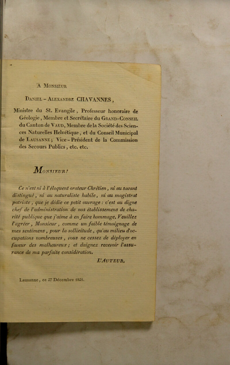 'A Monsieur Daniel - Alexandre CHAVANNES, Ministre du St. Evangile , Professeur honoraire de Géologie, Membre et Secrétaire du Grand-Conseil du Canton de Vaud, Membre delà Société des Scien- ces Naturelles Helvétique, et du Conseil Municipal de Lausanne ; V ice - Président de la Commission des Secours Publics, etc. etc. JMoNSjEvnr Ce ri est ni à Véloquent orateur Chrétien, ni au sa\)ant distingué, ni au naturaliste habile, ni au magistrat patriote, que je dédie ce petit ouvrage : cest au digne chef de Vadministration de nos établissemens de cha^ rité publique que j’aime à en faire hommage» Veuillez Vagréer, Monsieur ^ comme un faible témoignage de mes sentimens, pour la sollicitude, qu’au milieu d’oc^ cupations nombreuses, vous ne cessez de déployer en faveur des malheureux ; et daignez recevoir Vassu-~ rance de ma parfaite considération, L’Auteur, Lausanne J ce 27 De'cembre 1821.