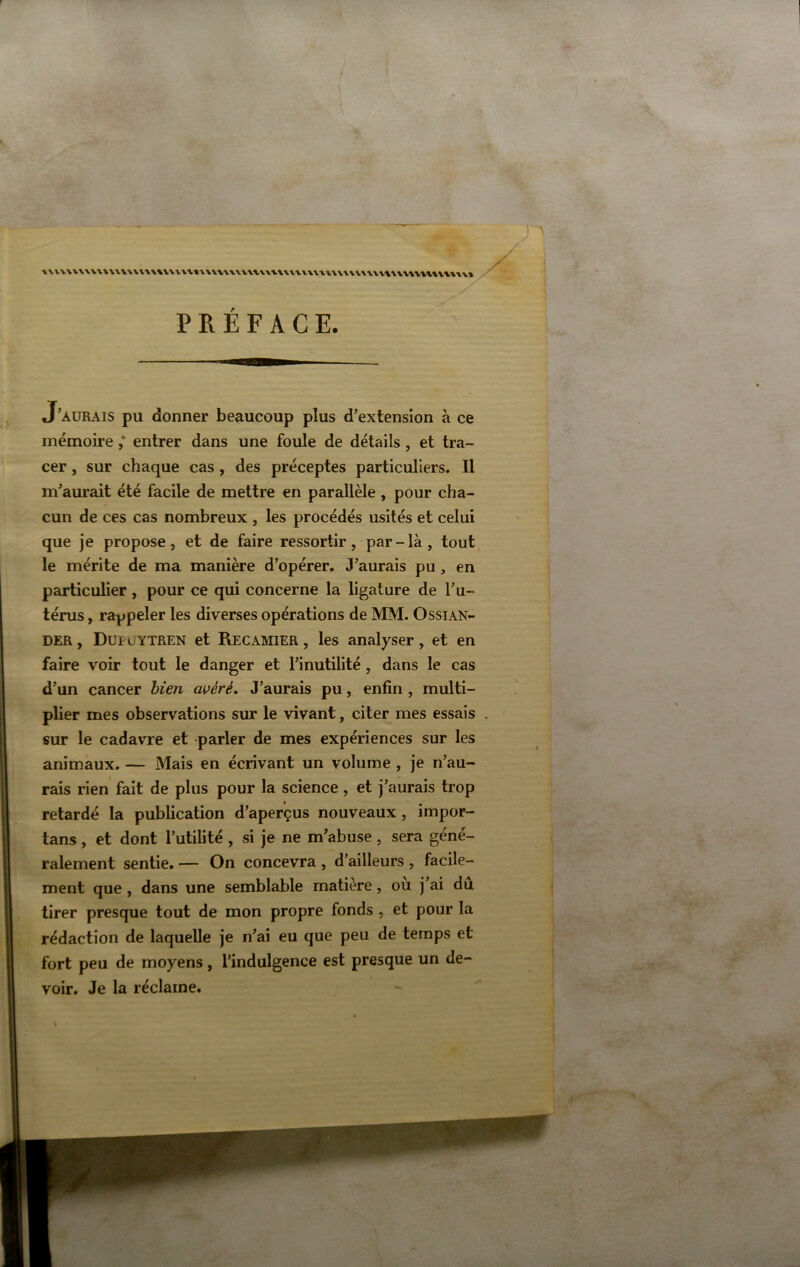 1'VA.'V\\V\-W\\'VVVV\\\WV\-VV»VV\-VVVVV\%VXt.VVt.V\WV\'V\V\\\WV\\\\\'VW\VVV\'VÏ, PREFACE. J'aurais pu donner beaucoup plus d’extension à ce mémoire ,* entrer dans une foule de détails , et tra- cer , sur chaque cas, des préceptes particuliers. Il m’aurait été facile de mettre en parallèle, pour cha- cun de ces cas nombreux , les procédés usités et celui que je propose, et de faire ressortir, par - là , tout, le mérite de ma manière d’opérer. J’aurais pu, en particulier , pour ce qui concerne la ligature de l’u- térus , rappeler les diverses opérations de MM. Ossian- DER, Dupüytren et Recamier , les analyser, et en faire voir tout le danger et l’inutilité , dans le cas d’un cancer bien avéré. J’aurais pu, enfin , multi- plier mes observations sur le vivant, citer mes essais sur le cadavre et parler de mes expériences sur les animaux. — Mais en écrivant un volume , je n’au- rais rien fait de plus pour la science , et j’aurais trop retardé la publication d’aperçus nouveaux , impor- tans, et dont l’utilité , si je ne m’abuse , sera géné- ralement sentie. — On concevra , d’ailleurs , facile- ment que, dans une semblable matière, ou j’ai du tirer presque tout de mon propre fonds , et pour la rédaction de laquelle je n’ai eu que peu de temps et fort peu de moyens, l’indulgence est presque un de- voir. Je la réclame.