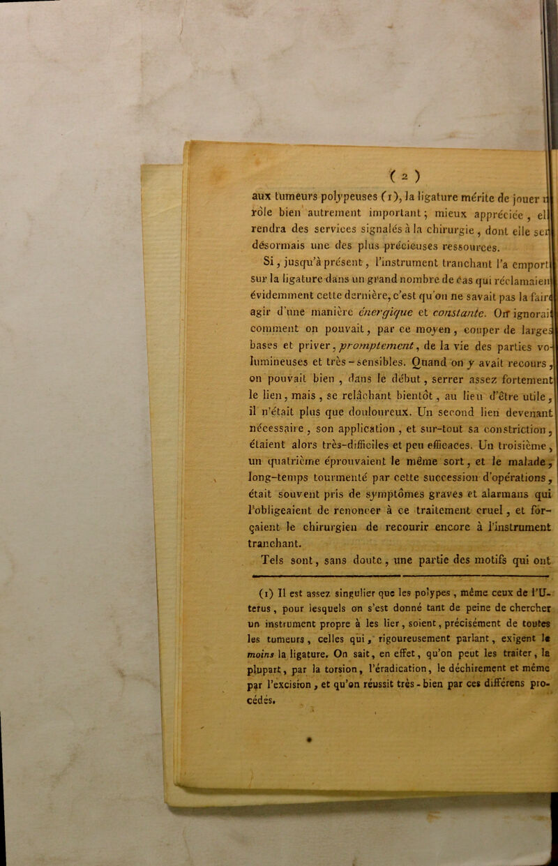 aux tumeurs poïjpeuses Ci), la ligature mérite de jouer il rôle bien'autrement important; mieux appréciée, ell rendra des services signalés à la chirurgie , dont elle sei désormais une des plus précieuses ressources. Si, jusqu’à présent, l’instrument tranchant l’a emport sur la ligature dans un grand nombre de cas qui réclamaien évidemment cette dernière, c’est qu’on ne savait pas la fain agir d’une manière énei'gique et constante. Gif ignorai cornment on pouvait, par ce moj^en, couper de largeî bases et ^viwtv ^ prompte?ncnt, de la vie des parties vo- lumineuses et très-sensibles, g^and on j avait recours, on pouvait bien , dans le début, serrer assez fortement le lien, mais , se relâchant bientôt, au lieu d’être utile, il n’était plus que douloureux. Un second lien devenant nécessaire , son application , et sur-tout sa constriction, étaient alors très-difficiles et peu efficaces. Un troisième, un quatrième éprouvaient le même sort, et le malade, long-temps tourmenté par cette succession d’opérations, était souvent pris de symptômes graves et alarmans qui l’obligeaient de renoncer à ce traitement cruel, et for- çaient le chirurgien recourir encore à l’instrument tranchant. Tels sont, sans doute, une partie des motifs qui ont (i) Il est assez singulier que les polypes , même ceux de l’U- tefus, pour lesquels on s’est donné tant de peine de chercher un instrument propre à les lier, soient, précisément de toutes les tumeurs, celles quirigoureusement parlant, exigent 1« moins la ligature. On sait, en effet, qu’on peut les traiter, la plupart, par la torsion, l’éradication, le déchirement et même par rèxcisron, et qu’on réussit très - bien par ces différens pro- I cédés, ! ^ ♦ » I # vC?T'-'