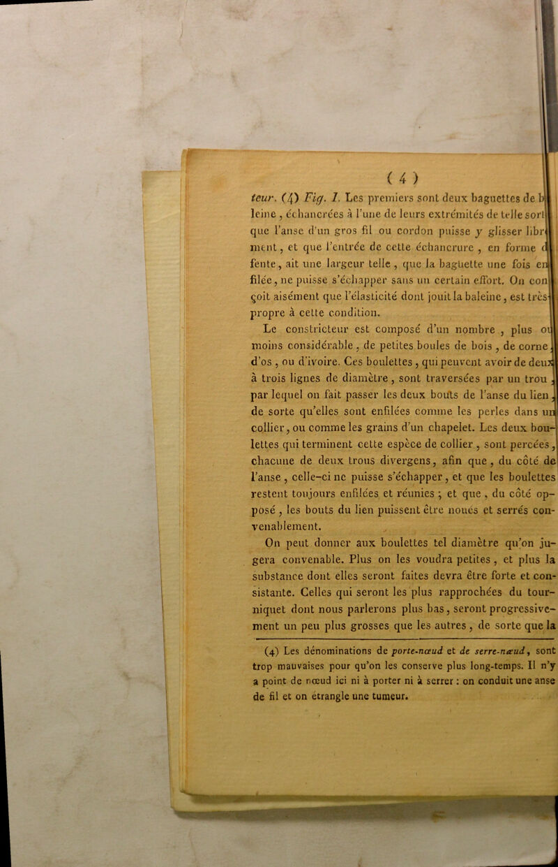 teu?\ C4) Fi^. 1. Les premiers sont deux baguettes de b|I i leine , échancrées à l’une de leurs extrémités de telle sorl|| i que l’anse d’un gros fil ou cordon puisse y glisser librll ' ment, et que l’entrée de cette échancrure , en forme cl i fente, ait une largeur telle , que la baguette une fois en filée, ne puisse s’échapper sans un certain e/Tort. On conl çoit aisément que l’élasticité dont jouit la baleine, est trèsj . propre à cette condition. 1 Le constricteur est composé d’un nombre , plus oil| moins considérable , de petites boules de bois , de corne 1 d’os , ou d’ivoire. Ces boulettes, qui peuvent avoir de deujj à trois ligues de diamètre, sont traversées par un trou J par lequel on fait passer les deux bouts de l’anse du lien J de sorte qu’elles sont enfilées comme les perles dans uii collier, ou comme les grains d’un chapelet. Les deux bou- lettes qui terminent cette espèce de collier , sont percées, chacune de deux trous divergens, afin que, du côté de l’anse, celle-ci ne puisse s’échapper, et que les boulettes! restent toujours enfilées et réunies ; et que , du côté op- posé , les bouts du lien puissent être noués et serrés con- venablement. On peut donner aux boulettes tel diamètre qu’on ju- gera convenable. Plus on les voudra petites, et plus la substance dont elles seront faites devra être forte et con- sistante. Celles qui seront les plus rapprochées du tour- niquet dont nous parlerons plus bas, seront progressive- ment un peu plus grosses que les autres, de sorte que la (4) Les dénominations de porte-nceud et de serre-uévud, sont trop mauvaises pour qu’on les conserve plus long-temps. Il n’y a point de nœud ici ni à porter ni à serrer : on conduit une anse de fil et on étrangle une tumeur. \