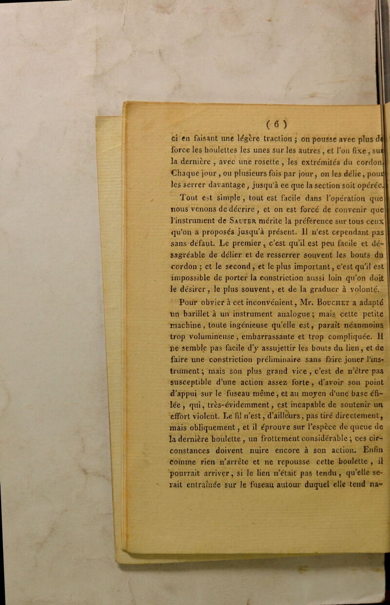 ci en faisant une légère traction ; on pousse avec plus dWl ' force les houlettes les unes sur les autres, et l’on fixe, sui I la dernière , avec une rosette , les extrémités du cordon Chaque jour, ou plusieurs fois par jour, on les délie, poui les serrer davantage^ jusqu’à ce que la section soit opérée. Tout est simple, tout est facile dans l’opération que nous venons de décrire, et on est foreé de convenir que l’instrunient de Sauter, mérite la préférence sur tous ceux qu’on a proposés jusqu’à présent. 11 n’est cependant pas sans défaut. Le premier, c’est qu’il est peu facile et dé- sagréable de délier et de resserrer souvent les bouts du cordon ; et le second, et le plus important, c’est qu’il est impossible de porter la constriction aussi loin qu’on doit le désirer, le plus souvent, et de la graduer à volonté. ‘ PouV obvier à cet inconvénient, Mr. Bouchet a adapté un barillet à un instrument analogue; mais, celte petite machine, toute ingénieuse qu’elle est, paraît néanmoins, trop volumineuse, embarrassante et trop compliquée. Il île semble pas facile d’y assujettir les bouts du lien, et de faire une constriction préliminaire sans faire jouer l’ins- trument; mais son plus grand vice, c’est de n’être pas susceptible d’une action assez forte, d’avoir sou point d’appui sur le fuseau même, et au moyen d’uné base éfi- lée, qui, très-évidemment, est incapable de soutenir im effort violent. Le fil n’est, d’ailleurs, pas tiré directement, mais obliquement, et il éprouve sur l’espèce de queue de la dernière houlette, un frottement considérable ; ces cir-; constances doivent nuire encore à son action. Enfin coimne rien n’arrête et ne repousse cette boulette , il pourrait arriver, si le lieu n’était pas tendu, qu’elle se- rait entraînée sur le fuseau autour duquel elle tend na-