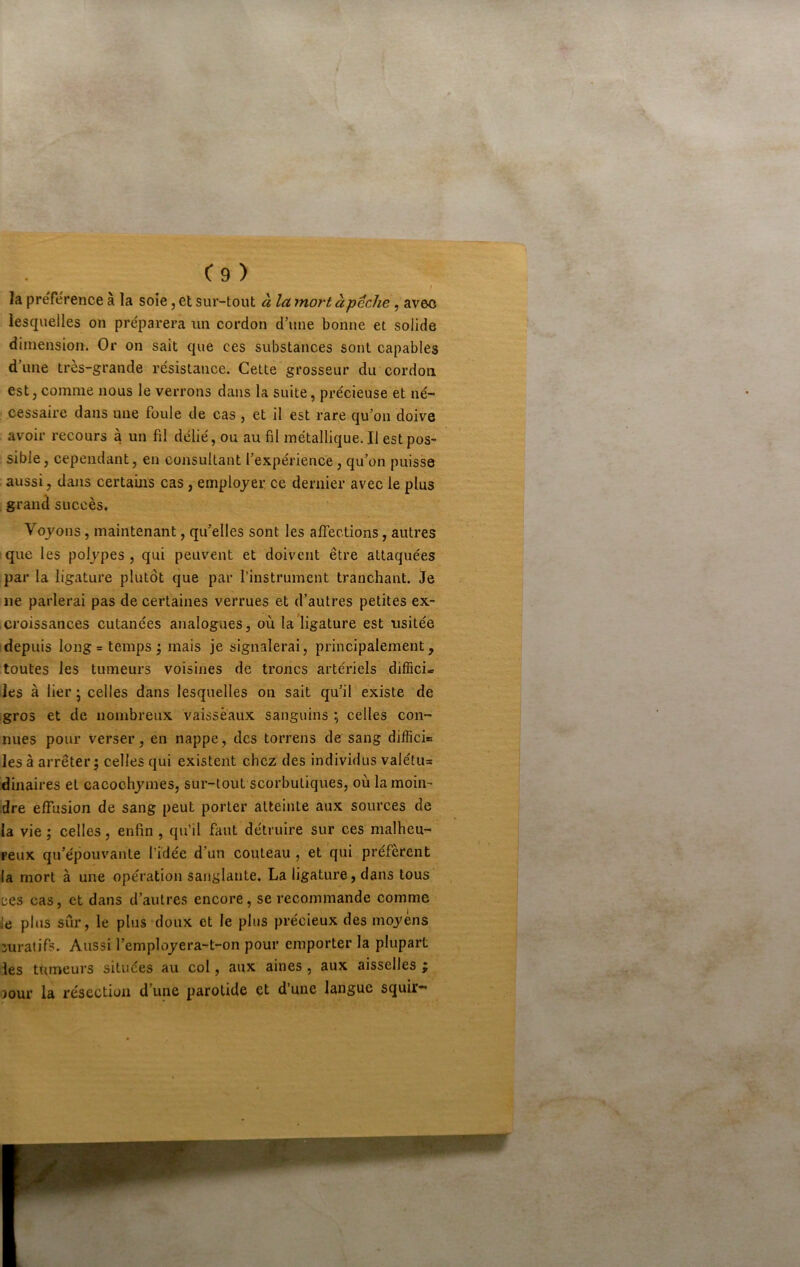 C9 ) la préférence à la soie, et sur-tout à la mort à pêche, avec lesquelles on préparera un cordon d’une bonne et solide dimension. Or on sait que ces substances sont capables d’une très-grande résistance. Cette grosseur du cordon est, comme nous le verrons dans la suite, précieuse et né- cessaire dans une foule de cas , et il est rare qu’on doive avoir recours à un fil délié, ou au fil métallique. Il est pos- sible , cependant, en consultant l’expérience, qu’on puisse .aussi, dans certains cas, employer ce dernier avec le plus grand succès. Voyons, maintenant, qu’elles sont les affections, autres que les polypes , qui peuvent et doivent être attaquées par la ligature plutôt que par l’instrument tranchant. Je ne parlerai pas de certaines verrues et d’autres petites ex- croissances cutanées analogues, où la ligature est usitée depuis Iong = temps ; mais je signalerai, principalement, toutes les tumeurs voisines de troncs artériels diflici* les à lier J celles dans lesquelles on sait qu’il existe de gros et de nombreux vaisseaux sanguins ; celles con- nues pour verser, en nappe, des torrens de sang difficio les à arrêter; celles qui existent chez des individus valétus dinaires et cacochymes, sur-tout scorbutiques, où la moin- dre effusion de sang peut porter atteinte aux sources de la vie ; celles, enfin , qu’il faut détruire sur ces malheu- reux qu’épouvante l’idée d’un couteau , et qui préfèrent la mort à une opération sanglante. La ligature, dans tous ces cas, et dans d’autres encore, se recommande comme le plus sûr, le plus doux et le plus précieux des moyens curatifs. Aussi l’employera-t-on pour emporter la plupart les tumeurs situées au col, aux aines , aux aisselles ; 30ur la résection d’une parotide et d une langue squir—