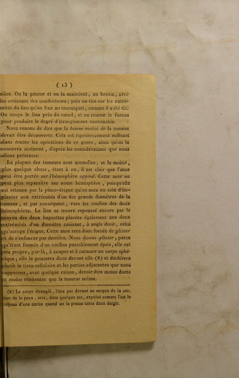 rière. On lâ pousse et on la maintient, au besoinâv'cc les croissans des conducteurs', puis on tire sur les extré- mités du lien qu’on fixe au tourniquet, comme il æété dit. On coupe le lieu près du nœud, et on tourne le fuseau pour produire le degré d’étranglement convenable. • Nous venons de dire que la bonne moitié de la tumeur devait être découverte. Cela est rigoureusement suffisant .dans toutes les opérations de ce genre , ainsi qu’on le [concev'ra aisément, d’après les considérations que nous iallons présenter. La plupart des tumeurs sont arrondies, et la moitié, jplus quelque chose, étant à nu, il est clair que l’anse [peut 'être portée sur l’hémisphère opposé. Cette *anse ne ppeut plus reparaître sur notre hémisphère , puisqu’elle test retenue par la pince-érigne qu’on aura eu soin d’im-^ [planter aux extrémités d’un des grands diamètres de la ttumeur, et par conséquent, vers les confins des deux [hémisphères. Le lien se trouve repoussé encore par le Hnojen des deux baguettes placées également atix deux Eextrémités d’un diamètre croisant, à angle droit', celui [ju’occupe l’érigne. Cette anse sera donc forcée de glisser ît de s’enfoncer par derrière. Nous disons glisser y parce qu’étant formée d’un cordon passablement épais, elle est jeu propre, par-là, à couper et à entamer un corps sphé^ :ique \ elle le poussera donc devant eller(8) et déchirera )lutôt le tissu cellulaire et les parties adjacentes que nous supposons, avec quelque raison , devoir être moins dures d moins rénitentes que la tumeur meme. (8) Le corps étranglé, libre par devant au moyen de la sec- ‘ion de la peau , sera, dans quelque cas, expulsé comme l’est le ‘oyeau d’une cerise quand on la presse entre deux doigts.