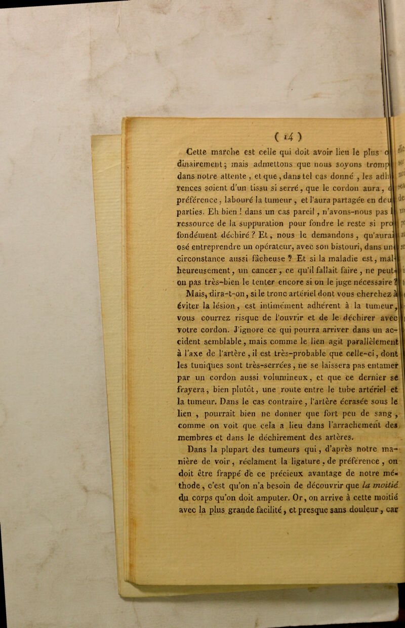 k t ^11 ' (l •H-f ■ •1 ^ il, i . ! : ‘îO-, ';k ïi .-1211' I tî.- ' ,«f ' 'J '•* .if - - ■ ■ -il '■* ;<- - sel' sea de: IW îl) (a) Cette mafche est celle qui doit avoir lieu le plus' diiiairemeiit ^ mais admettons que nous soyons trom dans notre attente, et que, dans tel cas donné , les adli ïences soient d’un tissu si serré, que le cordon aura, préférence, labouré la tumeur , et l'aura partagée en de parties. Eli bien ! dans un cas pareil, n’avons-nous pas ressource de la suppuration pour fondre le reste si pr fondement déchiré ? Et, nous le demandons , qu’aura osé entreprendre un operateur, avec son bistouri, dans un^st circonstance aussi fâcheuse ? Et si la maladie est, mal heureusement, un cancer , ce qu’il fallait faire , ne peuUiï ' ou pas très-bien le tenter encore si on le juge nécessaire ait Mais, -dira-t-on, si le tronc artériel dont vous cherchez a|( éviter la lésion, est intimement adhérent à la tumeur J vous courrez risque de l’ouvrir et de le déchirer avec||( votre cordon. J’ignore ce qui pourra arriver dans un ac- cident semblable, mais comme le lien agit parallèlement à l’axe de l’artère ,il est très-probable que celle-ci, dont les tuniques sont très-serrées, ne se laissera pas entamer par un cordon aussi volumineux, et que ce dernier sé frayera, bien plutôt, une route entre le tube artériel et la tumeur. Dans le cas contraire, l’artère écrasée sous le lien , pourrait bien ne donner que fort peu de sang , comme on voit que cela a lieu dans l’arrachement des membres et dans le déchirement des artères. Dans la plupart des tumeurs qui, d’après notre ma- nière de voir, réclament la ligature , de préférence , on doit être frappé de ce précieux avantage de notre mé« thode, c’est qu’on n’a besoin de découvrir que la moitié du corps qu’on doit amputer. Or, on arrive à cette moitié avec la plus grande facilité > et presque sans douleur, car