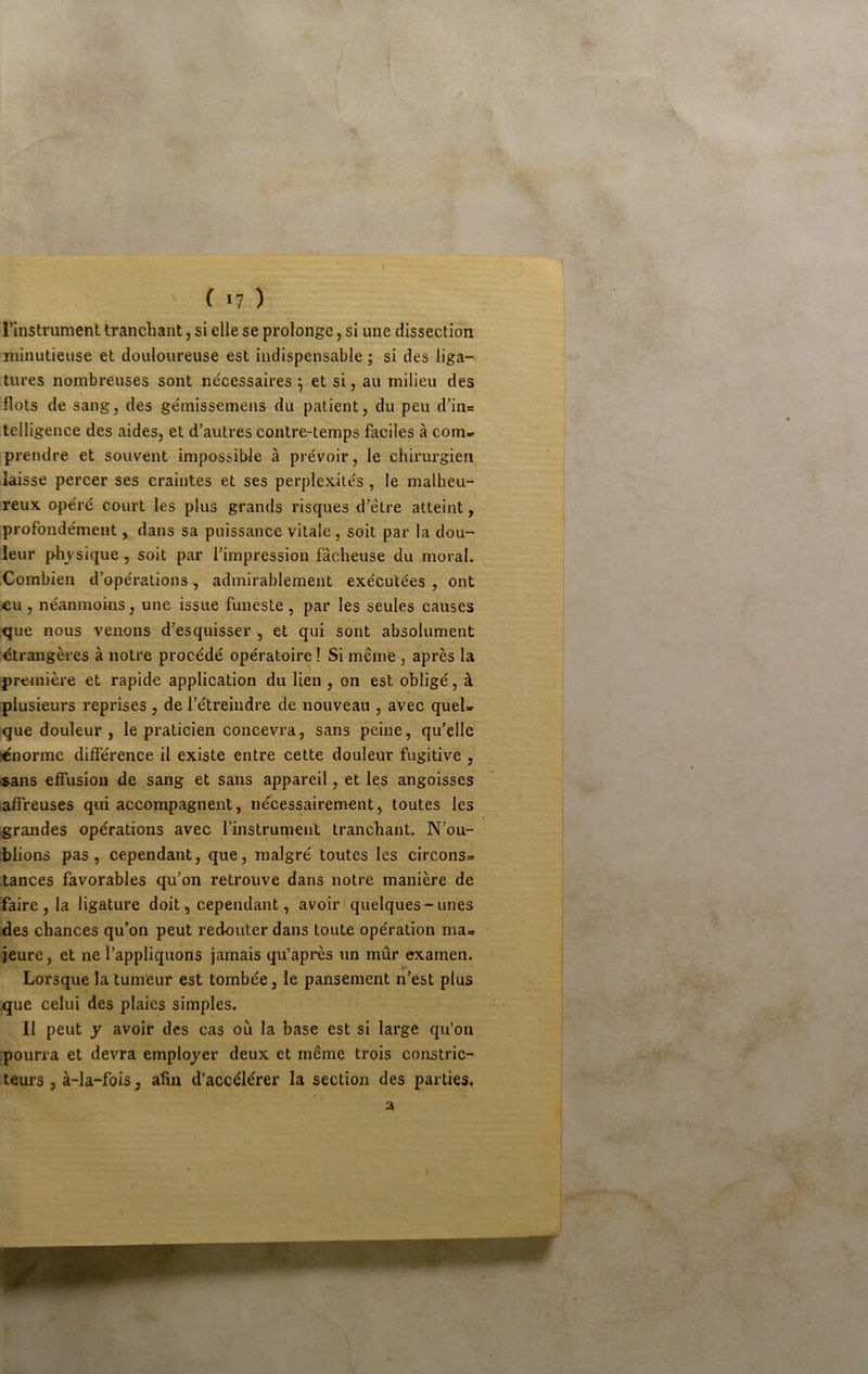 I ( >7 ) l’instrument tranchant, si elle se prolonge, si une dissection minutieuse et douloureuse est indispensable ; si des liga- tures nombreuses sont nécessaires ^ et si, au milieu des flots de sang, des gémissemeiis du patient, du peu d’in= telligence des aides, et d’autres contre-temps faciles à com- prendre et souvent impossible à prévoir, le chirurgien laisse percer ses craintes et ses perplexités, le malheu- reux opéré court les plus grands risques d’être atteint, profondément, dans sa puissance vitale , soit par la dou- leur physique, soit par l’impression fâcheuse du moral. Combien d’opérations, admirablement exécutées , ont eu , néanmoins, une issue funeste , par les seules causes que nous venons d’esquisser, et qui sont absolument étrangères à notre procédé opératoire ! Si même , après la première et rapide application du lien , on est obligé, à plusieurs reprises, de l’étreindre de nouveau , avec quel- que douleur , le praticien concevra, sans peine, qu’elle «norme différence il existe entre cette douleur fugitive , ^ans effusion de sang et sans appareil, et les angoisses affreuses qui accompagnent, nécessairement, toutes les grandes opérations avec l’instrument tranchant. N’ou- blions pas, cependant, que, malgré toutes les circons- tances favorables qu’on retrouve dans notre manière de faire , la ligature doit, cependant, avoir'quelques-unes des chances qu’on peut redouter dans toute opération ma- • jeure, et ne l’appliquons jamais qu’après un mûr examen. Lorsque la tumeur est tombée, le pansement n’est plus que celui des plaies simples. Il peut y avoir des cas où la base est si large qu’on pourra et devra employer deux et même trois constric- teurs , à-la-fois, afin d’accélérer la section des parties, a