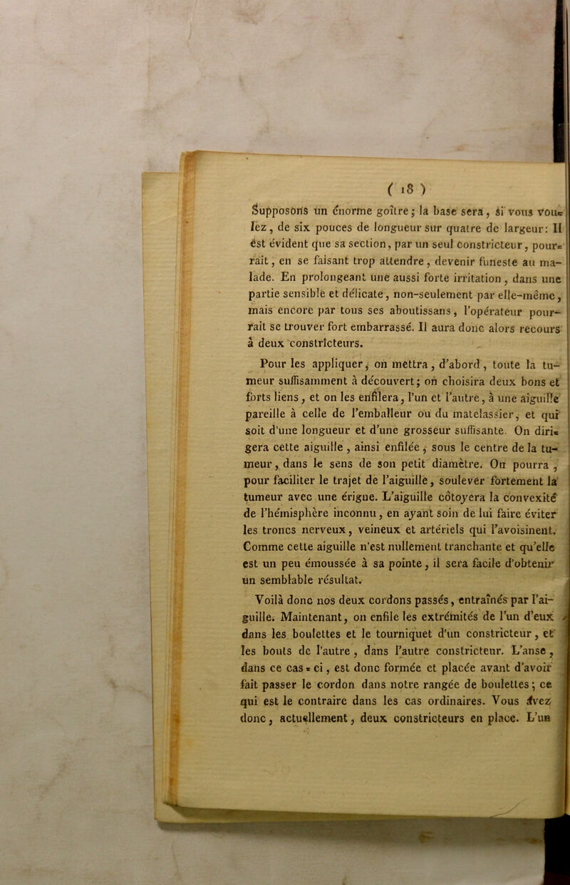 âu|)posôris un cnorme goitre; la base sera, ii vous vou® lez, de six pouces de longueur sur quatre de largeur: Il ést e'vident que sa section, par un seul Constricteur, pour= ràit, en se faisant trop attendre, devenir funeste au ma- lade. En prolongeant une aussi forte irritation, dans une partie sensible et de'licate, non-seulement par elle-même, mais encore par tous ses aboutissans, lope'rateur pour- rait se trouver fort embarrassé. Il aura donc alors recours' â deux'constricteurs. Pour les appliquer; on mettra, d’abord, toute la tu- meur suffisamment à découvert; on choisira deux bons et forts liens, et on les enfilera, l’un et l’autre, à une aiguiné pareille à celle de l’emballeur ou du matelassier j et qui soit d’une longueur et d’une grosseur suffisante. On diris géra cette aiguille , ainsi enfilée ; sous le centre de la tu- ! meur, dans le sens de son petit diamètre. On pourra , pour faciliter le trajet de l’aiguillè, soulever fortement la tumeur avec une érigue. L’aiguille côtojera la convexité' de l’hémisphère inconnu, en ayant soin de lui faire éviter les troncs nerveux, veineux et artériels qui favoisinent. ; Comme cette aiguille n’est nullement tranchante et qu’elle ; est un peu émoussée à sa pointe, il sera facile d’obtenir un semblable résultat. Voilà donc nos deux cordons passés, entraînés par l’ai- guillei Maintenant, on enfile lès extrémités de l’un d’eux dans les. boulettes et le tourniquet d'un constricteur, et les bouts de l’autre, dans l’autre constricteur. L’anse, dans ce cas* ci, est donc formée et placée avant d’avoir fait passer le cordon dans notre rangée de boulettes ; ce qui est le contraire dans les cas ordinaires. Vous évez donc, actuellement, deux constricteurs en place. L’un