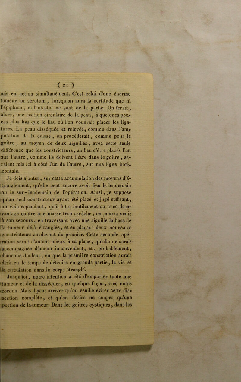 mis en action simultanément. C'est celui d’une énorme tumeur au serotiun , lorsqu’on aura la certitude que ni, l’épiploon, ni l’intestin ne sont de la partie. On ferait ^ alors, une section circulaire de la peau, à quelques pou« ces plus bas que le lieu où l’on voudrait placer les liga- tures. La peau disséquée et relevée^ comme dans Tarn» putation de la cuisse , on procéderait, comme pour le goître , au mojen de deux aiguilles, avec cette seule difTérence que les constricteurs, au lieu d’être placés l’un !sur l’autre , comme ils doivent l’être dans le goître, se- raient mis ici à côté l’un de l’autre, sur une ligne hori- zontale. Je dois ajouter, sur cette accumulation des moyens d’é- [tranglement, qu’elle peut encore avoir lieu le lendemain ou le sur-lendemain de l’opération. Ainsi, je suppose qu’un seul constricteur ayant été placé et jqgé suffisant, on voie cependant, qu’il lutte inutilement ou avec désa- 'vantage contre une masse trop revêche, on pourra venir .à son secours, en traversant avec une aiguille la base de lia tumeur déjà étranglée, et en plaçant deux nouveaux icousfricteurs au.devant du premier. Cette seconde opé- ;ration serait d’autant mieux à sa place, qu’elle ne serait accompagnée d’aucun inconvénient, et, probablement, td’aucune douleur, vu que la première constriction aurait déjà eu le temps de détruire en grande partie, la vie et ila circulation dans le corps étranglé. Jusqu’ici, notre intention a été d’emporter toute une ttumeur et de la disséquer, en quelque façon, avec notre icordon. Mais il peut arriver qu’on veuille éviter cette dis» •section complète, et qu’on désire ne couper qu’une •portion de la tumeur. Dans les goitres cystiques, dans les