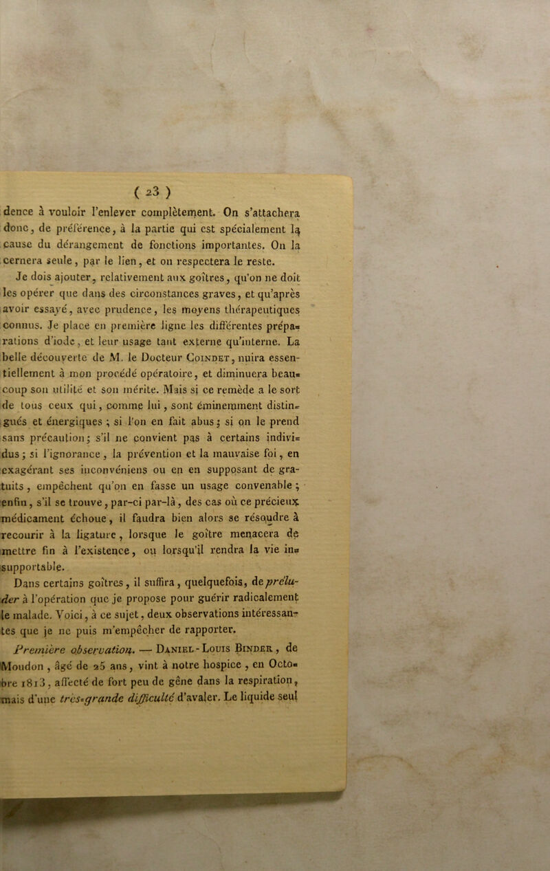 dence à vouloir l’enlever coinplèten^ent.'On s’attachera donc J de prérérence, à la partie qui est spécialement cause du dérangement de fonctions importantes. On la cernera seule, par le lien, et on respectera Je reste. Je dois ajouter, relativement au?t goitres, qu’on ne doit les opérer que dans des circonstances graves, et qu’après avoir essayé, avec prudence, les moyens thérapeutiques connus. Je place en première ligne les différentes prépa«* rations d’iode, et leur usage tant externe qu’interne. La belle découverte de M. le Docteur Goindet, nuira essen- tiellement à mon procédé opératoire, et diminuera beauc coup son utilité et son mérite. Mais si ce remède a le sort de tous ceux qui, comme lui, sont éminemment distin^r gués et énergiques ; si l’on en fait abus^ si on le prend sans précaution j s’il ne convient pas à certains indivi= dus; si l’ignorance, la prévention et la mauvaise foi, en exagérant ses inconvéniens ou en en supposant de gra- tuits , empêchent qu’on en fasse un usage convenable ; ■ enfin, s’il se trouve, par-ci par-là, des cas où ce précieux inédicament échoue, il faudra bien alors se résoudre à recourir à la ligature, lorsque le goitre menacera de mettre fin à l’existence, ovi lorsqu’il rendra la vie ina supportable. Dans certains goitres, il suffira, quelquefois, àeprélu- der à l’opération que je propose pour guérir radicalement le malade. Voici, à ce sujet, deux observations iiitéressanr tes que je ne puis m’empêcher de rapporter, Première ojjservation. — Daniel-Louis Binder , de Moudon , âgé de a5 ans, vint à notre hospice , en Octo« hre i8i3, affecté de fort peu de gêne dans la respiration, mais d’une tr 'çs^grande difficulté d’avaler. Le liquide seul