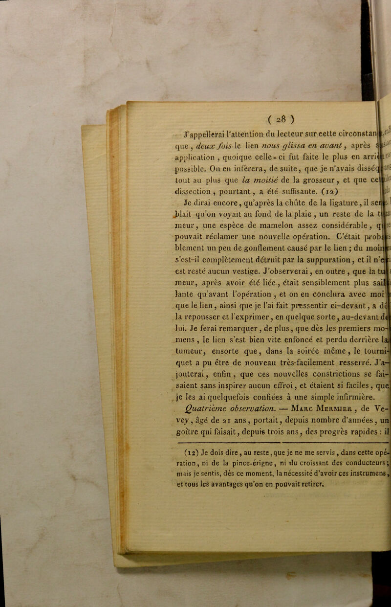 ( 2Ô ) ‘ J’appellerai l’attention du lecteur sur cette circonstanl que 5 deux fois \t lien nous glissa en avant ^ après application , quoique celle = ci fut faite le plus en arri possible. Ou eu inférera, de suite, que je n’avais dissé tout au plus que la moitié de la grosseur, et que ce dissection, pourtant, a été suffisante. (12) Je dirai encore, qu’après la chûte de la ligature, il sei||eJ J)lait qu’on voyait au fond de la plaie , un reste de la t jneur, une espèce de mamelon assez considérable, q pouvait réclamer une nouvelle opération. C’était prob blement un peu de gonflement causé par le lien ; du moi s’cst-il complètement détruit par la suppuration, et il n’ est resté aucun vestige. J'observerai, en outre , que la t meur, après avoir été liée, était sensiblement plus sai lante qu’avant l’opération , et on en conclura avec moi que le lien, ainsi que je l’ai fait pressentir ci-devant, a d la repousser et l’exprimer, en quelque sorte,, au-devant d lui. Je ferai remarquer, de plus, que dès les premiers mo .mens , le lien s’est bien vite enfoncé et perdu derrière la) tumeur, ensorte que, dans la soirée même, le tourni-j quet a pu être de nouveau très-facilement resserré. J’a- jouterai , enfin , que ces nouvelles constrictions se fai- saient sans inspirer aucun effroi, et étaient si faciles, que ^ je les ai quelquefois confiées à une simple infirmière. Qiiatrihne observation. — Marc MaRmER, de Vc- vey, âgé de 21 ans, portait, depuis nombre d’années, un goitre qui faisait, depuis trois ans, des progrès rapides : il (12) Je dois dire, au reste,que je ne me servis, dans cette ope- ration, ni de la pince-érigne, ni du croissant des conducteurs; mais je sentis, dès ce moment, la nécessité d’avoir ces instruniens, çt tous les avantages qu’on en pouvait retirer.