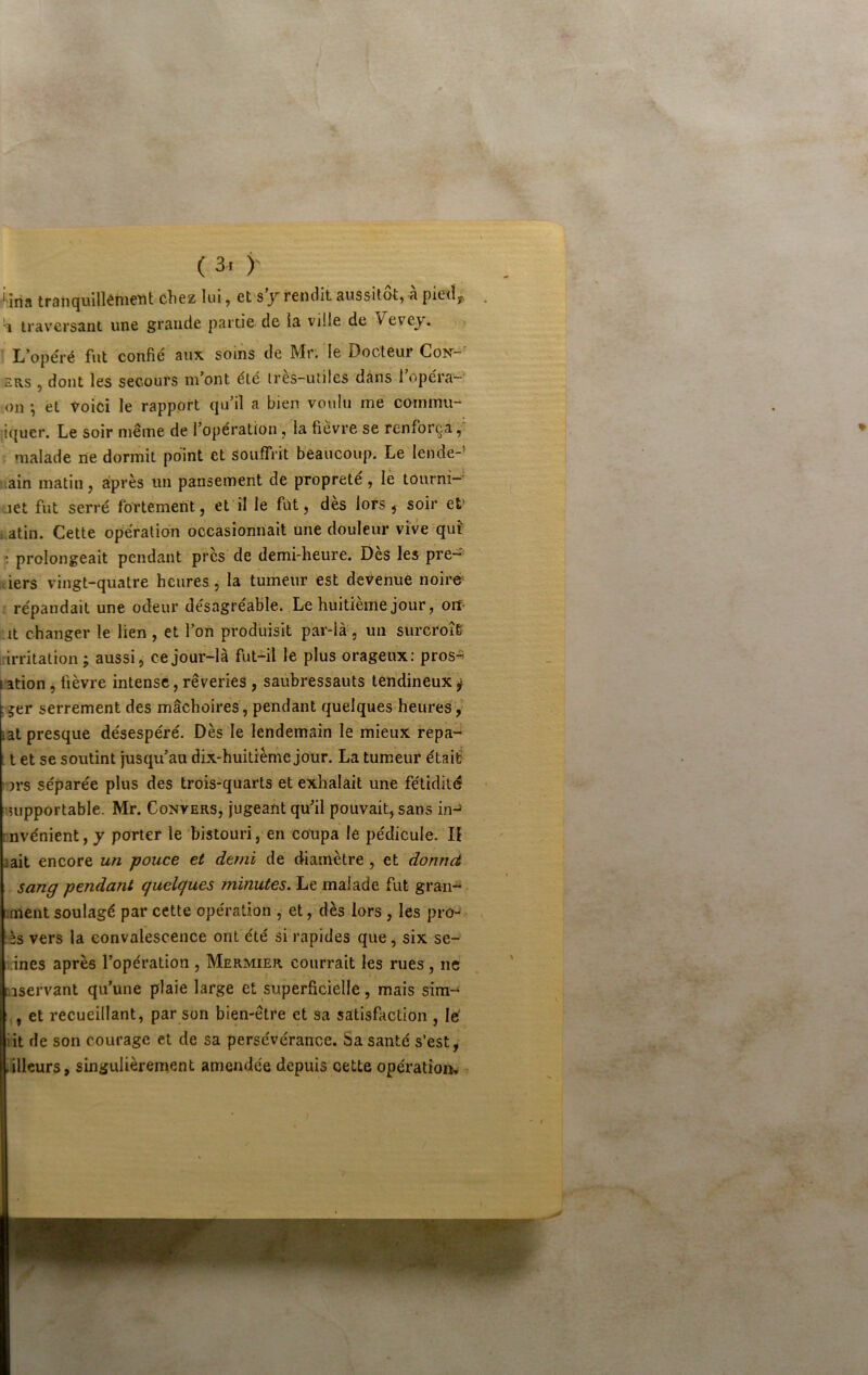 ( 3r y ■•‘ina tranquilkmetît chez lui, et s’/ rendit aussitôt, à pied^ traversant une grande partie de la ville de Vevey. L opéré fut confié aux soins de Mr. le Docteur Con-^ ERS 5 dont les secours m’ont été très-utiles dans 1 opéra- on ^ et Voici le rapport qu’il a bien voulu me coinmu- ■iquer. Le soir même de l’opération, la fièvre se renforça,' t malade ne dormit point et souffrit beaucoup. Le lende-’ uain matin, après un pansement de propreté , lè tourni—' jet fut serré fortement, et il le fût, des lors, soir et’ i.atin. Cette opération occasionnait une douleur vive qu? ; prolongeait pendant près de demi-heure. Dès les pre-’ siers vingt-quatre heures, la tumeur est devenue noiré répandait une odeur désagréable. Le huitième jour, orî- ut changer le lien, et l’on produisit par-là, un surcroî& lirritation; aussi, ce jour-là fut-il le plus orageux; pros^ ration, fièvre intense, rêveries, saubressauts tendineux ^ : 5er serrement des mâchoires , pendant quelques heures, iat presque désespéré. Dès le lendemain le mieux repa- t et se soutint jusqu’au dix-huitième jour. La tumeur étaif i')rs séparée plus des trois-quarts et exhalait une fétidité supportable. Mr. Convers, jugeant qu’il pouvait, sans in-» rnvénientjj porter le bistouri, en coupa le pédicule. Il 3ait encore un -pouce et demi de diamètre, et donncè sang pendant quelques minutes. Le malade fut gran- ;ment soulagé par cette opération , et, dès lors , les pro^ :ès vers la convalescence ont été si rapides que, six se- , jnes après l’opération , Mermier courrait les rues, ne ûaservant qu’une plaie large et superficielle, mais sim-^ , et recueillant, par son bien-être et sa satisfaction , lé iit de son courage et de sa persévérance. Sa santé s’est, ailleurs, singulièrement amendée depuis oette opération