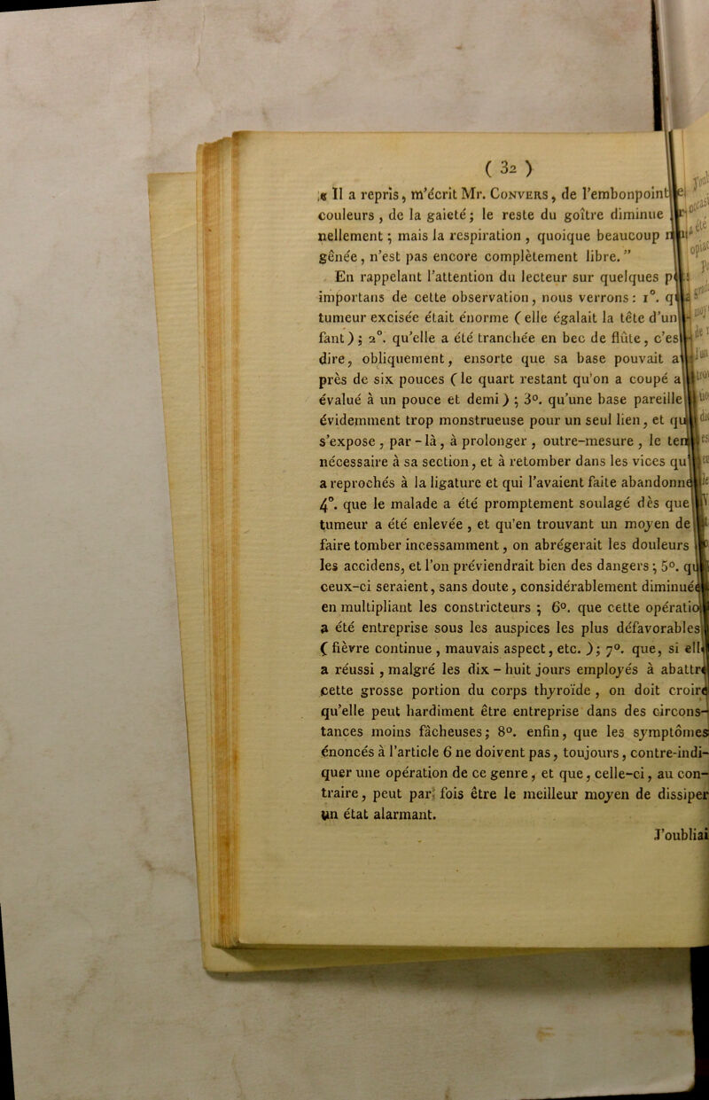 I ' ; ficcaî' jélé opii^ po gr)i oflj* ll«ï j'ufl ll'O' ilo à( ( 32 ) :« Il a repris, mMcrit Mr. Convers , de rembonpoint| couleurs , de la gaieté ; le reste du goitre diminue nellement ; mais la respiration , quoique beaucoup gênée, n’est pas encore complètement libre.” En rappelant l’attention du lecteur sur quelques p|Ji importans de cette observation, nous verrons: i°. q tumeur excisée était énorme ( elle égalait la tête d’un faut); 2®. qu’elle a été tranchée en bec de flûte, c’es dire, obliquement, ensorte que sa base pouvait a près de six pouces (le quart restant qu’on a coupé a évalué à un pouce et demi ) ^ 3°. qu’une base pareille évidemment trop monstrueuse pour un seul lien, et q s’expose, par - là, à prolonger , outre-mesure , le te nécessaire à sa section, et à retomber dans les vices qu a reprochés à la ligature et qui l’avaient faite abandonn 4°. que le malade a été promptement soulagé dès que tumeur a été enlevée, et qu’en trouvant un moj^en de faire tomber incessamment, on abrégerait les douleurs les accidens, et l’on préviendrait bien des dangers *, q ceux-ci seraient, sans doute, considérablement diminué en multipliant les constricteurs ; 6°. que cette opérati a été entreprise sous les auspices les plus défavorables! ( fièvre continue , mauvais aspect, etc. 7°. que, si ell a réussi, malgré les dix - huit jours employés à abattr cette grosse portion du corps thyroïde , on doit croir qu’elle peut hardiment être entreprise dans des circon tances moins fâcheuses; 8°. enfin, que les symptômes! énoncés à l’article 6 ne doivent pas, toujours, contre-indi- quer une opération de ce genre, et que, celle-ci, au con- traire , peut par* fois être le meilleur moyen de dissiper im état alarmant. ] J’oubliai