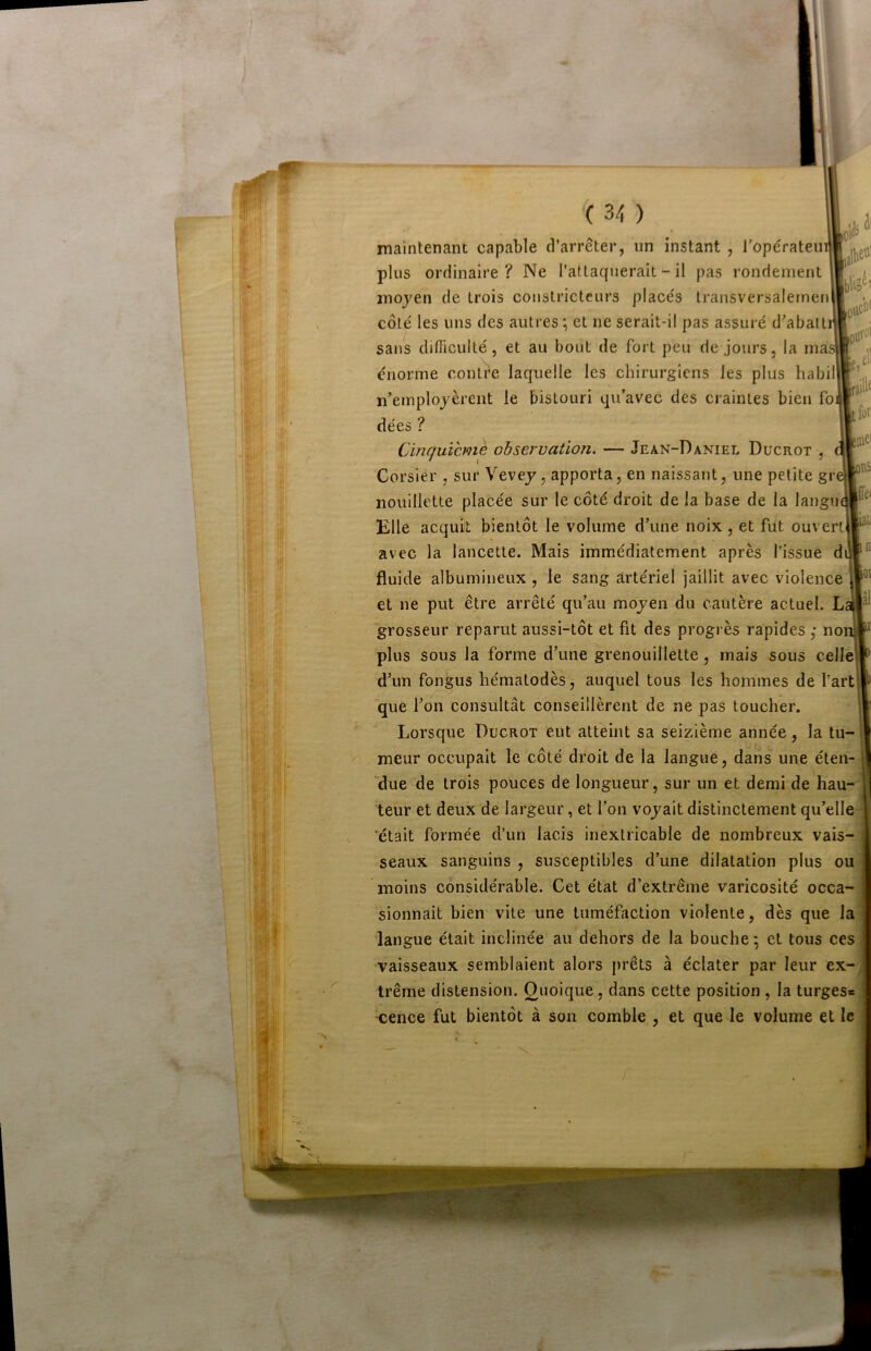 maintenant capable d’arrêter, un instant , l’opératein plus ordinaire ? Ne rafiaquerait - il pas rondement moyen de trois constricteurs place's transversalernen côté les uns des autres et ne serait-il pas assuré d’abatti sans difficulté, et au bout de fort peu de jours, la nia: énorme conli^e laquelle les chirurgiens les plus babil n’employèrent le bistouri qu’avec des craintes bien fo dées ? Cinquième observation. — Jean-Daniel Ducrot , Corsier , sur Vevey, apporta, en naissant, une petite gr nouillette placée sur le côté droit de la base de la langu Elle acquit bientôt le volume d’une noix , et fut ouvert avec la lancette. Mais immédiatement après l’issue di fluide albumineux , le sang artériel jaillit avec violence et ne put être arrêté qu’au moyen du cautère actuel. L- grosseur reparut aussi-tôt et fit des progrès rapides ,• no plus sous la forme d’une grenouillette, mais sous celle d’un fongus hématodès, auquel tous les hommes de l’art que l’on consultât conseillèrent de ne pas toucher. Lorsque Ducrot eut atteint sa seizième année, la tu- meur occupait le côté droit de la langue, dans une éten- ‘due de trois pouces de longueur, sur un et demi de hau- teur et deux de largeur, et l’on voyait distinctement qu’elle 'était formée d’un lacis inextricable de nombreux vais- seaux sanguins , susceptibles d’une dilatation plus ou moins considérable. Cet état d’extrême varicosité occa- sionnait bien vite une tuméfaction violente, dès que la langue était inclinée au dehors de la bouche *, et tous ces vaisseaux semblaient alors prêts à éclater par leur ex-' trême distension. Quoique, dans cette position , la turges* •cence fut bientôt à son comble , et que le volume et le