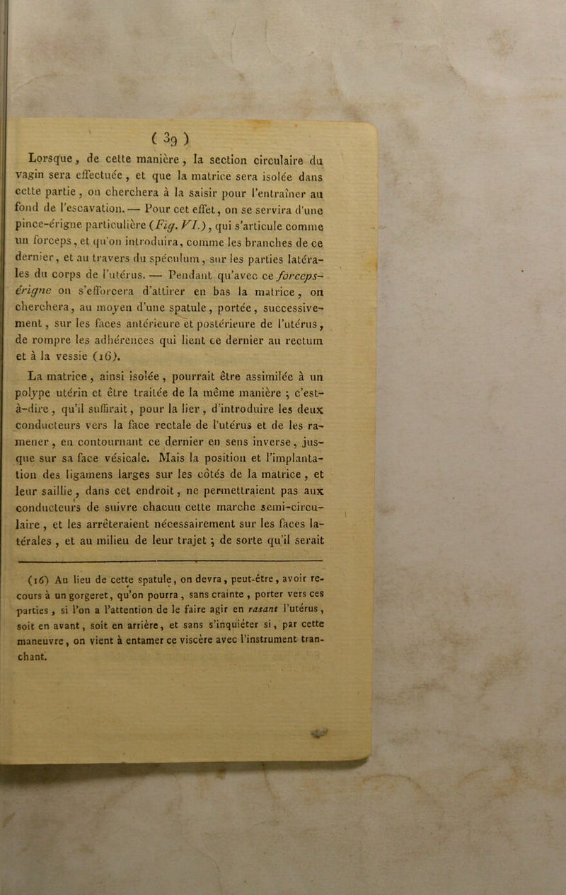 Lorsque , de cette manière , la section circulaire du I 1 ; vagin sera effectuée, et que la matrice sera isolée dans cette partie, on cherchera à la saisir pour lentraîner au i fond de fescavatioii.— Pour cet effet, on se servira d’une I pince-érigne particulière {Fig. VF), qui s’articule comme I un forceps, et (|n’on introduira, comme les branches de ce j dernier, et au travers du spéculum, sur les parties latéra- I les du corps de l’utérus. — Pendant qu’avec ce forceps-^ érigne on s’efforcera d’attirer en bas la matrice, on I cherchera, au mojen d’une spatule, portée, successive- ment, sur les faces antérieure et postérieure de l’utérus, de rompre les adhérences qui lient ce dernier au rectum et à la vessie (i6>. La matrice, ainsi isolée, pourrait être assimilée à un poljne utérin et être traitée de la même manière ; c’est- à-dire , qu’il suffirait, pour la lier , d'introduire les deux conducteurs vers la face rectale de l’utérus et de les ra- mener , en contournant ce dernier en sens inverse, jus- que sur sa face vésicale. Mais la position et l’implanta- tion des ligainens larges sur les côtés de la matrice , et leur saillie, dans cet endroit, ne permettraient pas aux conducteurs de suivre chacun cette marche semi-circu- laire , et les arrêteraient nécessairement sur les faces la- térales , et au milieu de leur trajet ; de sorte qu’il serait (i6) Au lieu de cette spatule, on devra, peut-être, avoir re- cours à un gorgeret, qu’on pourra , sans crainte , porter vers ces parties , si l’on a l’attention de le faire agir en rasant l’utérus, soit en avant, soit en arrière, et sans s’inquiéter si, par cette maneuvre, on vient à entamer ce viscère avec l’instrument tran- chant.