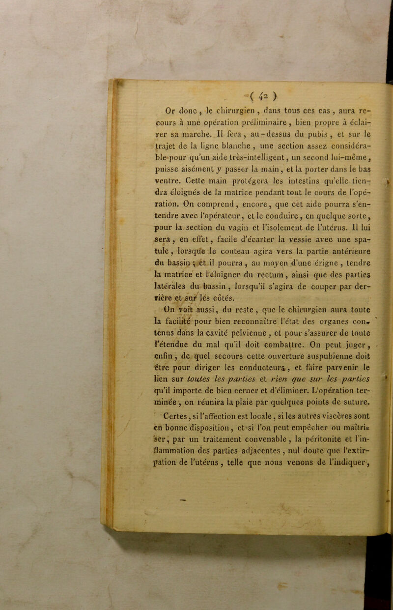 “( 4^ ) Or donc, le cliirurgien , dans tous ces cas , aura re- cours à une opération préliminaire, bien propre à éclai- rer sa marche. II fera, au-dessus du pubis, et sur le trajet de la ligne blanche , une section assez considéra- ble pour qu’un aide très-intelligent, un second lui-même, puisse aisément y passer la main, et la porter dans le bas ventre. Cette main protégera les intestins qu’elle tien- dra éloignés de la matrice pendant tout le cours de l’opé- ration. On comprend, encore, que cet aide pourra s’en- tendre avec l’opérateur, et le conduire, en quelque sorte^ pour la section du vagin et l’isolement de l’utérus. Il lui sera, en elFet, facile d’écarter la vessie avec une spa- tule , lorsqu’à .le couteau agira vers la partie antérieure du bassin ; ,ét il pourra , au moyen d’une érigne , tendre la matrice et féloigner du rectum, ainsi que des parties latérales du bassin , lorsqu’il s’agira de couper par der- rière etjsu/ lés côtés. On voit aussi, du reste , que le chirurgien aura toute la facilité pour bien reconnaître l’état des organes con* tenus dans la cavité pelvienne, et pour s’assurer de toute l’étendue du mal qu’il doit combattre. On peut juger, enfin, de quel secours cette ouverture suspubienne doit ■être pour diriger les conducteurs^, et faire parvenir le lien sur toutes les parties et rien que sur les parties , qu’il importe de bien cerner et d’éliminer. L’opération ter- minée , on réunira la plaie par quelques points de suture. ■ Certes, si l’affection est locale, si les autres viscères sont en bonne disposition, et‘si l’on peut empêcher ou maîtri= ser, par un traitement convenable, la péritonite et l’in- flammation des parties adjacentes , nul doute que l’extir- pation de l’utérus, telle que nous venons de l’indiquer-,