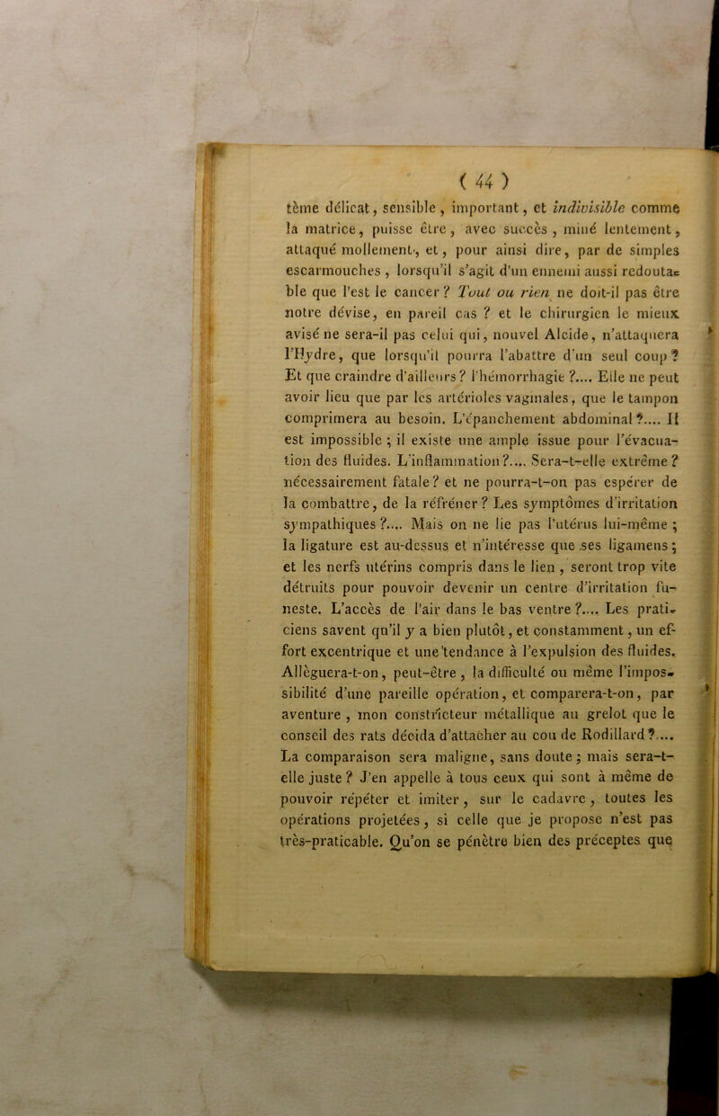 tèrne délicat, sensible, important, et îndivlühle comme la matrice, puisse être, avec succès, miné lentement, attaqué mollement', et, pour ainsi dire, par de simples escarmouches , lorsqu’il s’agit d’un ennemi aussi redoutac ble que l’est le cancer ? Tout ou rien ne doit-il pas être notre dévise, en pareil cas ? et le chirurgien le mieux avisé ne sera-il pas celui qui, nouvel Alcide, n’attaquera l’Hjdre, que lorsqu’il pourra l’abattre d'un seul coup? Et que craindre d’ailleurs? rhémorrhagîe ?.... Elle ne peut avoir lieu que par les artérioles vaginales, que le tampon comprimera au besoin. L’épanchement abdominal?.... Il est impossible ; il existe une ample issue pour l’évacua- tion des fluides. L’inflammation?.... Sera-t-elle extrême? nécessairement fatale? et ne pourra-t-on pas espérer de la combattre, de la réfréner ? Les symptômes d’irritation sympathiques ?..,. Mais on ne lie pas l’utérus lui-même ; la ligature est au-dessus et n’intéresse que .ses ligamens ; et les nerfs utérins compris dans le lien, seront trop vite détruits pour pouvoir devenir un centre d’irritation fu- neste. L’accès de l’air dans le bas ventre ?.... Les prati^ ciens savent qu’il y a bien plutôt, et constamment, un ef- fort excentrique et une'tendance à l’expulsion des fluides., Allèguera-t-on, peut-être, la difficulté ou même l’irnpos» sibilité d’une pareille opération, et comparera-t-on, par aventure , mon constricteur métallique au grelot que le conseil des rats décida d’attacher au cou de Rodillard?,... La comparaison sera maligne, sans doute; mais sera-t- elle juste? J/en appelle à tous ceux qui sont à même de pouvoir répéter et imiter, sur le cadavre, toutes les opérations projetées, si celle que je propose n’est pas très-praticable. Q,u’on se pénètre bien des préceptes quç