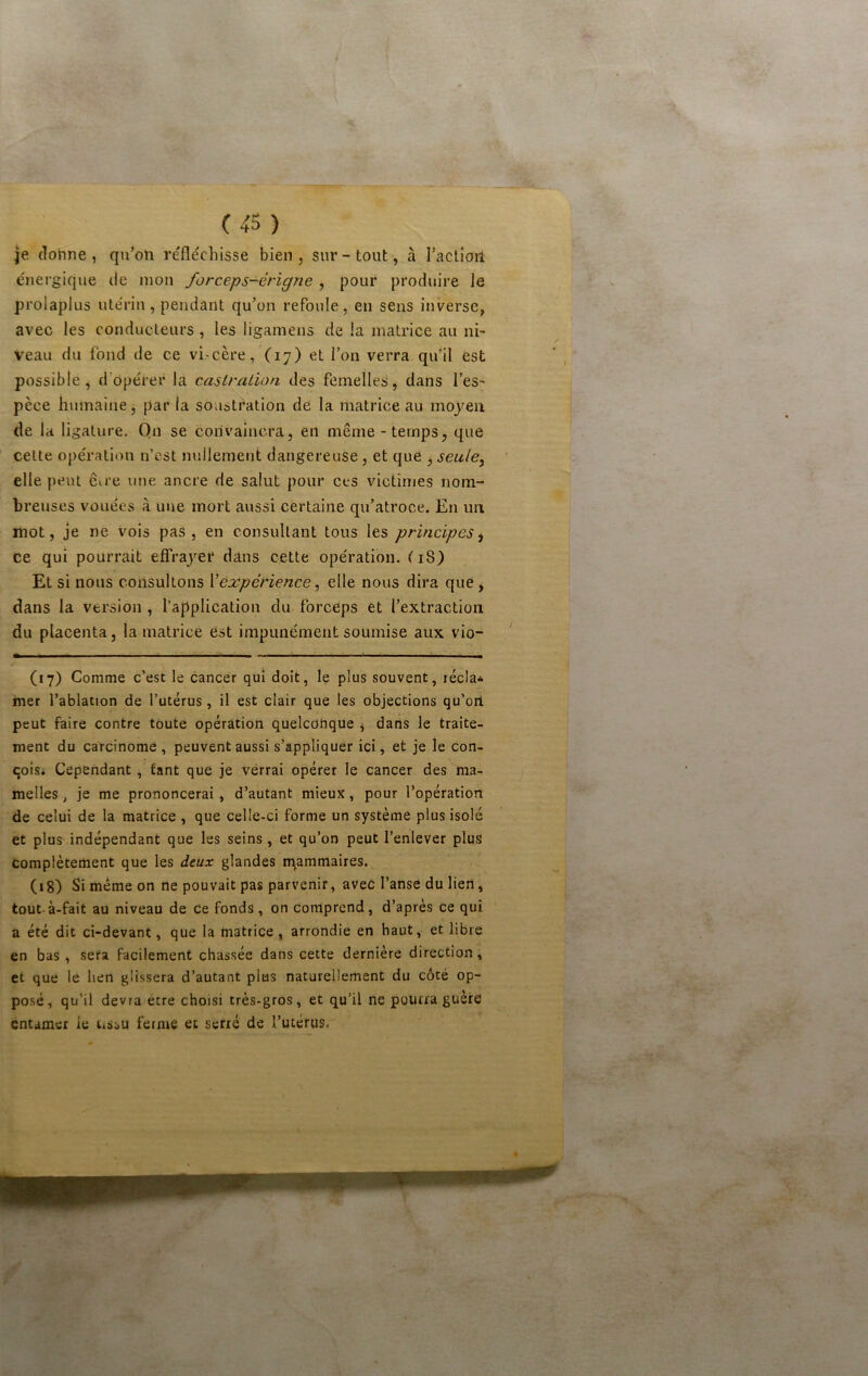 je donne, qu’on réfléchisse bien, sur-tout, à raclioil énergique de mon forceps-érigne , pour produire le prolaplus utérin, pendant qu’on refoule, en sens inverse, avec les conducteurs , les ligamens de la matrice au ni- veau du fond de ce vi-cère, (17) et l’on verra qu’il est possible, d’opérer la castration des femelles, dans l’es- pèce humaine, par la soustration de la matrice au moyeu (le la ligature. Qn se convaincra, en même - temps, que cette opération n’cst nullement dangereuse, et que 3 seule^ elle peut êu’e une ancre de salut pour ces victimes nom- breuses vouées à une mort aussi certaine qu’atroce. En un mot, je ne vois pas, en consultant tous les principes^ ce qui pourrait effrayer dans cette opération. ( 18) El si nous consultons \expérience ^ elle nous dira que j dans la version , l’application du forceps et l’extraction du placenta, la matrice Cst impunément soumise aux vio- (17) Comme c’est le cancer qui doit, le plus souvent, récla* mer l’ablation de l’utérus , il est clair que les objections qu’ori peut faire contre toute opération quelconque ^ dans le traite- ment du carcinome , peuvent aussi s’appliquer ici, et je le con- qoisi Cependant , tant que je verrai opérer le cancer des ma- melles, je me prononcerai, d’autant mieux, pour l’opération de celui de la matrice , que celle-ci forme un système plus isolé et plus indépendant que les seins, et qu’on peut l’enlever plus complètement que les deux glandes n\ammaires. (18) Si même on ne pouvait pas parvenir, avec l’anse du lien, tout.à-fait au niveau de ce fonds , on Comprend, d’après Ce qui a été dit ci-devant, que la matrice, arrondie en haut, et libre en bas, sera facilement chassée dans cette dernière direction, et que le lien glissera d’autant plus naturellement du côté op- po.sé, qu’il devra etre choisi très-gros, et qu’il ne pourra guère entamer le tissu ferme et serré de l’utérus.